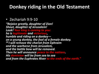 Donkey riding in the Old Testament
• Zechariah 9:9-10
“Rejoice greatly, daughter of Zion!
Shout, daughter of Jerusalem!
Look! Your king is coming to you:
he is legitimate and victorious,
humble and riding on a donkey—
on a young donkey, the foal of a female donkey.
10 I will remove the chariot from Ephraim
and the warhorse from Jerusalem,
and the battle bow will be removed.
Then he will announce peace to the nations.
His dominion will be from sea to sea
and from the Euphrates River to the ends of the earth.”
 