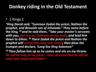 Donkey riding in the Old Testament
• 1 Kings 1
“King David said, “Summon Zadok the priest, Nathan the
prophet, and Benaiah son of Jehoiada.” They came before
the king, 33 and he told them, “Take your master’s servants
with you, put my son Solomon on my mule, and lead him
down to Gihon. 34 There Zadok the priest and Nathan the
prophet will anoint him king over Israel; then blow the
trumpet and declare, ‘Long live King Solomon!’
35 Then follow him up as he comes and sits on my throne.
He will be king in my place; I have decreed that he will be
ruler over Israel and Judah.”
 