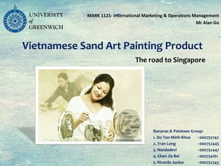 The road to Singapore
MARK 1121- International Marketing & Operations Management
Mr Alan Go
Vietnamese Sand Art Painting Product
Bananas & Potatoes Group:
1. Do Ton Minh Khoa - 000752742
2. Tran Long - 000752445
3. Nandadevi - 000752447
4. Chen Jia Bei - 000754161
5. Ricardo Junius - 000752343
 