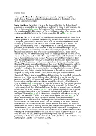 present case:
when ye shall see these things come to pass; the signs preceding the
destruction of Jerusalem, and especially the abomination of desolation, or the
Roman army surrounding it:
know that it, or he is nigh, even at at the doors; either that the destruction of
Jerusalem is near; or that the son of man is just ready to come to take vengeance on
it; or as Luke says, Luk_21:31, the kingdom of God is nigh at hand; or a more
glorious display of the kingly power of Christ, in the destruction of his enemies, and a
greater spread of his Gospel in the Gentile world; See Gill on Mat_24:33.
HENRY, "II. “As to the end of the world, do not enquire when it will come, for it
is not a question fit to be asked, for of that day, and that hour, knoweth no man; it is
a thing at a great distance; the exact time is fixed in the counsel of God, but is not
revealed by any word of God, either to men on earth, or to angels in heaven; the
angels shall have timely notice to prepare to attend in that day, and it shall be
published, when it comes to the children of men, with sound of trumpet; but, at
present, men and angels are kept in the dark concerning the precise time of it, that
they may both attend to their proper services in the present day.” But it follows,
neither the Son; but is there any thing which the Son is ignorant of? We read indeed
of a book which was sealed, till the Lamb opened the seals; but did not he know what
was in it, before the seals were opened? Was not he privy to the writing of it? There
were those in the primitive times, who taught from this text, that there were some
things that Christ, as man, was ignorant of; and from these were called Agnoetae;
they said, “It was no more absurd to say so, than to say that his human soul suffered
grief and fear;” and many of the orthodox fathers approved of this. Some would
evade it, by saying that Christ spoke this in a way of prudential economy, to divert
the disciples from further enquiry: but to this one of the ancients answers, It is not fit
to speak too nicely in this matter - ou dei panu akribologein, so Leontius in Dr.
Hammond, “It is certain (says Archbishop Tillotson) that Christ, as God, could not be
ignorant of any thing; but the divine wisdom which dwelt in our Saviour, did
communicate itself to his human soul, according to the divine pleasure, so that his
human nature might sometimes not know some things; therefore Christ is said to
grow in wisdom (Luk_2:52), which he could not be said to do, if the human nature of
Christ did necessarily know all things by virtue of its union with the divinity.” Dr.
Lightfoot explains it thus; Christ calls himself the Son, as Messiah. Now the Messiah,
as such, was the father's servant (Isa_42:1), sent and deputed by him, and as such a
one he refers himself often to his Father's will and command, and owns he did
nothing of himself (Joh_5:19); in like manner he might be said to know nothing of
himself. The revelation of Jesus Christ was what God gave unto him, Rev_1:1. He
thinks, therefore, that we are to distinguish between those excellencies and
perfections of his, which resulted from the personal union between the divine and
human nature, and those which flowed from the anointing of the Spirit; from the
former flowed the infinite dignity of his perfect freedom from all sin; but from the
latter flowed his power of working miracles, and his foreknowledge of things to come.
What therefore (saith he) was to be revealed by him to his church, he was pleased to
take, not from the union of the human nature with the divine, but from the revelation
of the Spirit, by which he yet knew not this, but the Father only knows it; that is, God
only, the Deity; for (as Archbishop Tillotson explains it) it is not used here
personally, in distinction from the Son and the Holy Ghost, but as the Father is, Fons
et Principium Deitatis - The Fountain of Deity.
120
 
