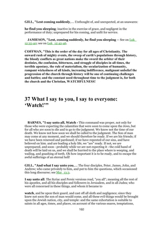 GILL, "Lest coming suddenly,.... Unthought of, and unexpected, at an unawares:
he find you sleeping; inactive in the exercise of grace, and negligent in the
performance of duty; unprepared for his coming, and unfit for service.
JAMIESON, "Lest, coming suddenly, he find you sleeping — See on Luk_
12:35-40; see on Luk_12:42-46.
COFFMAN, "This is the order of the day for all ages of Christianity. The
onward rush of mighty events, the sweep of earth's populations through history,
the bloody conflicts as great nations make the sword the arbiter of their
destinies, the confusion, bitterness, and struggle of disciples in all times, the
terrible apostasy, the rule of materialism, the secularization of humanity,
rampant wickedness of all kinds, increasing indifference, malignant unbelief the
progression of the church through history will be one of continuing challenges
and battles; and the constant need throughout time to the judgment is, for both
the church and the Christian, WATCHFULNESS!
37 What I say to you, I say to everyone:
‘Watch!’”
BARNES, "I say unto all, Watch - This command was proper, not only for
those who were expecting the calamities that were soon to come upon the Jews, but
for all who are soon to die and to go to the judgment. We know not the time of our
death. We know not how soon we shall be called to the judgment. The Son of man
may come at any moment, and we should therefore be ready. If we are his friends; if
we have been renewed and pardoned; if we have repented of our sins, and have
believed on him. and are leading a holy life, we “are” ready. If not, we are
unprepared, and soon - probably while we are not expecting it - the cold hand of
death will be laid on us, and we shall be hurried to the place where is weeping, and
wailing, and gnashing of teeth. Oh how important it is to be ready, and to escape the
awful sufferings of an eternal hell!
GILL, "And what I say unto you,.... The four disciples, Peter, James, John, and
Andrew; who came privately to him, and put to him the questions, which occasioned
this long discourse; see Mar_13:3.
I say unto all. The Syriac and Persic versions read, "you all"; meaning all the rest of
his apostles, and all his disciples and followers in Jerusalem, and in all Judea; who
were all concerned in these things, and whom it became to
watch, and be upon their guard, and cast off all sloth and negligence; since they
knew not soon the son of man would come, and all these evil things would be brought
upon the Jewish nation, city, and temple: and the same exhortation is suitable to
saints in all ages, times, and places, on account of the various snares, temptations,
160
 
