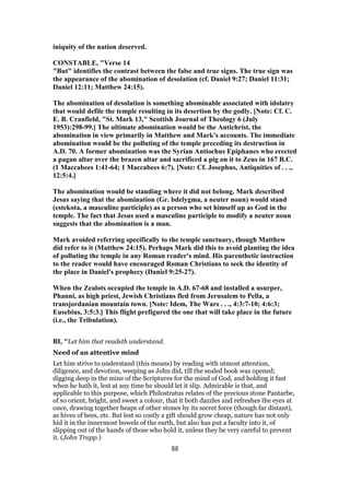 iniquity of the nation deserved.
CONSTABLE, "Verse 14
"But" identifies the contrast between the false and true signs. The true sign was
the appearance of the abomination of desolation (cf. Daniel 9:27; Daniel 11:31;
Daniel 12:11; Matthew 24:15).
The abomination of desolation is something abominable associated with idolatry
that would defile the temple resulting in its desertion by the godly. [Note: Cf. C.
E. B. Cranfield, "St. Mark 13," Scottish Journal of Theology 6 (July
1953):298-99.] The ultimate abomination would be the Antichrist, the
abomination in view primarily in Matthew and Mark's accounts. The immediate
abomination would be the polluting of the temple preceding its destruction in
A.D. 70. A former abomination was the Syrian Antiochus Epiphanes who erected
a pagan altar over the brazen altar and sacrificed a pig on it to Zeus in 167 B.C.
(1 Maccabees 1:41-64; 1 Maccabees 6:7). [Note: Cf. Josephus, Antiquities of . . .,
12:5:4.]
The abomination would be standing where it did not belong. Mark described
Jesus saying that the abomination (Gr. bdelygma, a neuter noun) would stand
(estekota, a masculine participle) as a person who set himself up as God in the
temple. The fact that Jesus used a masculine participle to modify a neuter noun
suggests that the abomination is a man.
Mark avoided referring specifically to the temple sanctuary, though Matthew
did refer to it (Matthew 24:15). Perhaps Mark did this to avoid planting the idea
of polluting the temple in any Roman reader's mind. His parenthetic instruction
to the reader would have encouraged Roman Christians to seek the identity of
the place in Daniel's prophecy (Daniel 9:25-27).
When the Zealots occupied the temple in A.D. 67-68 and installed a usurper,
Phanni, as high priest, Jewish Christians fled from Jerusalem to Pella, a
transjordanian mountain town. [Note: Idem, The Wars . . ., 4:3:7-10; 4:6:3;
Eusebius, 3:5:3.] This flight prefigured the one that will take place in the future
(i.e., the Tribulation).
BI, "Let him that readeth understand.
Need of an attentive mind
Let him strive to understand (this means) by reading with utmost attention,
diligence, and devotion, weeping as John did, till the sealed book was opened;
digging deep in the mine of the Scriptures for the mind of God, and holding it fast
when he hath it, lest at any time he should let it slip. Admirable is that, and
applicable to this purpose, which Philostratus relates of the precious stone Pantarbe,
of so orient, bright, and sweet a colour, that it both dazzles and refreshes the eyes at
once, drawing together heaps of other stones by its secret force (though far distant),
as hives of bees, etc. But lest so costly a gift should grow cheap, nature has not only
hid it in the innermost bowels of the earth, but also has put a faculty into it, of
slipping out of the hands of those who hold it, unless they be very careful to prevent
it. (John Trapp.)
88
 