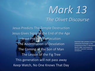 Mark 13
The Olivet Discourse
Jesus Predicts The Temple Destruction
Jesus Gives Signs of the End of the Age
Jesus Predicts Persecution
The Abomination of Desolation
The Coming of the Son of Man
The Lesson of the Fig Tree
This generation will not pass away
Keep Watch, No One Knows That Day
Scientists take samples to study
radioactive discharges in the
Susquehanna River in Maryland,
March 1985. PHOTOGRAPH BY
WILLIAM T. DOUTHITT, NATIONAL
GEOGRAPHIC
 