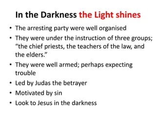 In the Darkness the Light shines
• The arresting party were well organised
• They were under the instruction of three groups;
“the chief priests, the teachers of the law, and
the elders.”
• They were well armed; perhaps expecting
trouble
• Led by Judas the betrayer
• Motivated by sin
• Look to Jesus in the darkness

 