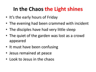 In the Chaos the Light shines
•
•
•
•

It’s the early hours of Friday
The evening had been crammed with incident
The disciples have had very little sleep
The quiet of the garden was lost as a crowd
appeared
• It must have been confusing
• Jesus remained at peace
• Look to Jesus in the chaos

 