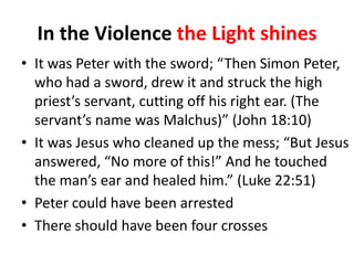 In the Violence the Light shines
• It was Peter with the sword; “Then Simon Peter,
who had a sword, drew it and struck the high
priest’s servant, cutting off his right ear. (The
servant’s name was Malchus)” (John 18:10)
• It was Jesus who cleaned up the mess; “But Jesus
answered, “No more of this!” And he touched
the man’s ear and healed him.” (Luke 22:51)
• Peter could have been arrested
• There should have been four crosses

 
