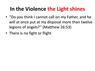 In the Violence the Light shines
• “Do you think I cannot call on my Father, and he
will at once put at my disposal more than twelve
legions of angels?” (Matthew 26:53)
• There is no fight or flight

 