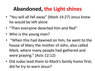 Abandoned, the Light shines
• “You will all fall away” (Mark 14:27) Jesus knew
he would be left alone
• “Then everyone deserted him and fled”
• Who is the young man?
• “When this had dawned on him, he went to the
house of Mary the mother of John, also called
Mark, where many people had gathered and
were praying.” (Acts 12:12)
• Did Judas lead them to Mark’s family home first;
did he try to warn Jesus?

 