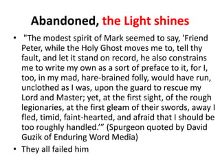 Abandoned, the Light shines
• "The modest spirit of Mark seemed to say, 'Friend
Peter, while the Holy Ghost moves me to, tell thy
fault, and let it stand on record, he also constrains
me to write my own as a sort of preface to it, for I,
too, in my mad, hare-brained folly, would have run,
unclothed as I was, upon the guard to rescue my
Lord and Master; yet, at the first sight, of the rough
legionaries, at the first gleam of their swords, away I
fled, timid, faint-hearted, and afraid that I should be
too roughly handled.’” (Spurgeon quoted by David
Guzik of Enduring Word Media)
• They all failed him

 