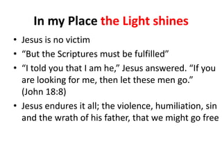 In my Place the Light shines
• Jesus is no victim
• “But the Scriptures must be fulfilled”
• “I told you that I am he,” Jesus answered. “If you
are looking for me, then let these men go.”
(John 18:8)
• Jesus endures it all; the violence, humiliation, sin
and the wrath of his father, that we might go free

 