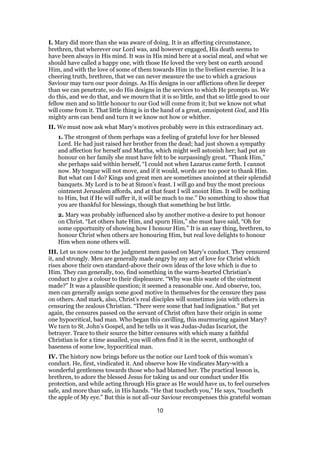 I. Mary did more than she was aware of doing. It is an affecting circumstance,
brethren, that wherever our Lord was, and however engaged, His death seems to
have been always in His mind. It was in His mind here at a social meal, and what we
should have called a happy one, with those He loved the very best on earth around
Him, and with the love of some of them towards Him in the liveliest exercise. It is a
cheering truth, brethren, that we can never measure the use to which a gracious
Saviour may turn our poor doings. As His designs in our afflictions often lie deeper
than we can penetrate, so do His designs in the services to which He prompts us. We
do this, and we do that, and we mourn that it is so little, and that so little good to our
fellow men and so little honour to our God will come from it; but we know not what
will come from it. That little thing is in the hand of a great, omnipotent God, and His
mighty arm can bend and turn it we know not how or whither.
II. We must now ask what Mary’s motives probably were in this extraordinary act.
1. The strongest of them perhaps was a feeling of grateful love for her blessed
Lord. He had just raised her brother from the dead; had just shown a sympathy
and affection for herself and Martha, which might well astonish her; had put an
honour on her family she must have felt to be surpassingly great. “Thank Him,”
she perhaps said within herself, “I could not when Lazarus came forth. I cannot
now. My tongue will not move, and if it would, words are too poor to thank Him.
But what can I do? Kings and great men are sometimes anointed at their splendid
banquets. My Lord is to be at Simon’s feast. I will go and buy the most precious
ointment Jerusalem affords, and at that feast I will anoint Him. It will be nothing
to Him, but if He will suffer it, it will be much to me.” Do something to show that
you are thankful for blessings, though that something be but little.
2. Mary was probably influenced also by another motive-a desire to put honour
on Christ. “Let others hate Him, and spurn Him,” she must have said, “Oh for
some opportunity of showing how I honour Him.” It is an easy thing, brethren, to
honour Christ when others are honouring Him, but real love delights to honour
Him when none others will.
III. Let us now come to the judgment men passed on Mary’s conduct. They censured
it, and strongly. Men are generally made angry by any act of love for Christ which
rises above their own standard-above their own ideas of the love which is due to
Him. They can generally, too, find something in the warm-hearted Christian’s
conduct to give a colour to their displeasure. “Why was this waste of the ointment
made?” It was a plausible question; it seemed a reasonable one. And observe, too,
men can generally assign some good motive in themselves for the censure they pass
on others. And mark, also, Christ’s real disciples will sometimes join with others in
censuring the zealous Christian. “There were some that had indignation.” But yet
again, the censures passed on the servant of Christ often have their origin in some
one hypocritical, bad man. Who began this cavilling, this murmuring against Mary?
We turn to St. John’s Gospel, and he tells us it was Judas-Judas Iscariot, the
betrayer. Trace to their source the bitter censures with which many a faithful
Christian is for a time assailed, you will often find it in the secret, unthought of
baseness of some low, hypocritical man.
IV. The history now brings before us the notice our Lord took of this woman’s
conduct. He, first, vindicated it. And observe how He vindicates Mary-with a
wonderful gentleness towards those who had blamed her. The practical lesson is,
brethren, to adore the blessed Jesus for taking us and our conduct under His
protection, and while acting through His grace as He would have us, to feel ourselves
safe, and more than safe, in His hands. “He that toucheth you,” He says, “toucheth
the apple of My eye.” But this is not all-our Saviour recompenses this grateful woman
10
 