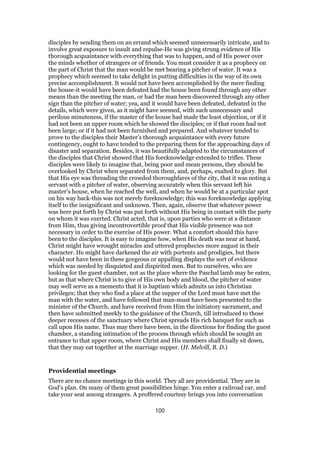 disciples by sending them on an errand which seemed unnecessarily intricate, and to
involve great exposure to insult and repulse-He was giving strung evidence of His
thorough acquaintance with everything that was to happen, and of His power over
the minds whether of strangers or of friends. You must consider it as a prophecy on
the part of Christ that the man would be met bearing a pitcher of water. It was a
prophecy which seemed to take delight in putting difficulties in the way of its own
precise accomplishment. It would not have been accomplished by the mere finding
the house-it would have been defeated had the house been found through any other
means than the meeting the man, or had the man been discovered through any other
sign than the pitcher of water; yea, and it would have been defeated, defeated in the
details, which were given, as it might have seemed, with such unnecessary and
perilous minuteness, if the master of the house had made the least objection, or if it
had not been an upper room which he showed the disciples; or if that room had not
been large; or if it had not been furnished and prepared. And whatever tended to
prove to the disciples their Master’s thorough acquaintance with every future
contingency, ought to have tended to the preparing them for the approaching days of
disaster and separation. Besides, it was beautifully adapted to the circumstances of
the disciples that Christ showed that His foreknowledge extended to trifles. These
disciples were likely to imagine that, being poor and mean persons, they should be
overlooked by Christ when separated from them, and, perhaps, exalted to glory. But
that His eye was threading the crowded thoroughfares of the city, that it was noting a
servant with a pitcher of water, observing accurately when this servant left his
master’s house, when he reached the well, and when he would be at a particular spot
on his way back-this was not merely foreknowledge; this was foreknowledge applying
itself to the insignificant and unknown. Then, again, observe that whatever power
was here put forth by Christ was put forth without His being in contact with the party
on whom it was exerted. Christ acted, that is, upon parties who were at a distance
from Him, thus giving incontrovertible proof that His visible presence was not
necessary in order to the exercise of His power. What a comfort should this have
been to the disciples. It is easy to imagine how, when His death was near at hand,
Christ might have wrought miracles and uttered prophecies more august in their
character. He might have darkened the air with portents and prodigies, but there
would not have been in these gorgeous or appalling displays the sort of evidence
which was needed by disquieted and dispirited men. But to ourselves, who are
looking for the guest chamber, not as the place where the Paschal lamb may be eaten,
but as that where Christ is to give of His own body and blood, the pitcher of water
may well serve as a memento that it is baptism which admits us into Christian
privileges; that they who find a place at the supper of the Lord must have met the
man with the water, and have followed that man-must have been presented to the
minister of the Church, and have received from Him the initiatory sacrament, and
then have submitted meekly to the guidance of the Church, till introduced to those
deeper recesses of the sanctuary where Christ spreads His rich banquet for such as
call upon His name. Thus may there have been, in the directions for finding the guest
chamber, a standing intimation of the process through which should be sought an
entrance to that upper room, where Christ and His members shall finally sit down,
that they may eat together at the marriage supper. (H. Melvill, B. D.)
Providential meetings
There are no chance meetings in this world. They all are providential. They are in
God’s plan. On many of them great possibilities hinge. You enter a railroad car, and
take your seat among strangers. A proffered courtesy brings you into conversation
100
 
