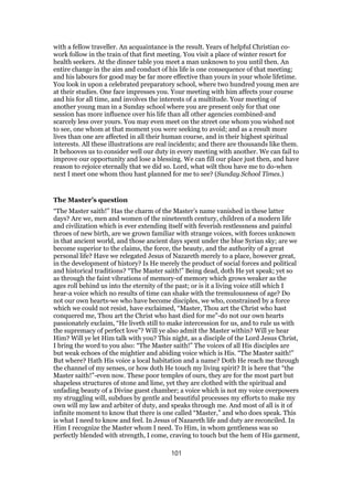 with a fellow traveller. An acquaintance is the result. Years of helpful Christian co-
work follow in the train of that first meeting. You visit a place of winter resort for
health seekers. At the dinner table you meet a man unknown to you until then. An
entire change in the aim and conduct of his life is one consequence of that meeting;
and his labours for good may be far more effective than yours in your whole lifetime.
You look in upon a celebrated preparatory school, where two hundred young men are
at their studies. One face impresses you. Your meeting with him affects your course
and his for all time, and involves the interests of a multitude. Your meeting of
another young man in a Sunday school where you are present only for that one
session has more influence over his life than all other agencies combined-and
scarcely less over yours. You may even meet on the street one whom you wished not
to see, one whom at that moment you were seeking to avoid; and as a result more
lives than one are affected in all their human course, and in their highest spiritual
interests. All these illustrations are real incidents; and there are thousands like them.
It behooves us to consider well our duty in every meeting with another. We can fail to
improve our opportunity and lose a blessing. We can fill our place just then, and have
reason to rejoice eternally that we did so. Lord, what wilt thou have me to do-when
next I meet one whom thou hast planned for me to see? (Sunday School Times.)
The Master’s question
“The Master saith!” Has the charm of the Master’s name vanished in these latter
days? Are we, men and women of the nineteenth century, children of a modern life
and civilization which is ever extending itself with feverish restlessness and painful
throes of new birth, are we grown familiar with strange voices, with forces unknown
in that ancient world, and those ancient days spent under the blue Syrian sky; are we
become superior to the claims, the force, the beauty, and the authority of a great
personal life? Have we relegated Jesus of Nazareth merely to a place, however great,
in the development of history? Is He merely the product of social forces and political
and historical traditions? “The Master saith!” Being dead, doth He yet speak; yet so
as through the faint vibrations of memory-of memory which grows weaker as the
ages roll behind us into the eternity of the past; or is it a living voice still which I
hear-a voice which no results of time can shake with the tremulousness of age? Do
not our own hearts-we who have become disciples, we who, constrained by a force
which we could not resist, have exclaimed, “Master, Thou art the Christ who hast
conquered me, Thou art the Christ who hast died for me”-do not our own hearts
passionately exclaim, “He liveth still to make intercession for us, and to rule us with
the supremacy of perfect love”? Will ye also admit the Master within? Will ye hear
Him? Will ye let Him talk with you? This night, as a disciple of the Lord Jesus Christ,
I bring the word to you also: “The Master saith!” The voices of all His disciples are
but weak echoes of the mightier and abiding voice which is His. “The Master saith!”
But where? Hath His voice a local habitation and a name? Doth He reach me through
the channel of my senses, or how doth He touch my living spirit? It is here that “the
Master saith!”-even now. These poor temples of ours, they are for the most part but
shapeless structures of stone and lime, yet they are clothed with the spiritual and
unfading beauty of a Divine guest chamber; a voice which is not my voice overpowers
my struggling will, subdues by gentle and beautiful processes my efforts to make my
own will my law and arbiter of duty, and speaks through me. And most of all is it of
infinite moment to know that there is one called “Master,” and who does speak. This
is what I need to know and feel. In Jesus of Nazareth life and duty are reconciled. In
Him I recognize the Master whom I need. To Him, in whom gentleness was so
perfectly blended with strength, I come, craving to touch but the hem of His garment,
101
 