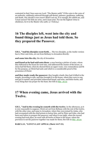 contented in that I have seen my Lord. “The Master saith!” If His voice is the voice of
an authority, sublimely enforced through self-denial, patience, gentleness, suffering,
and death, why should I crave more? Shall I not say, It is enough; He calleth me, and
I must answer? He bids me arise, and I must arise. For me the highest virtue is
obedience, for it is the Master who saith. (J. Vickery.)
16 The disciples left, went into the city and
found things just as Jesus had told them. So
they prepared the Passover.
GILL, "And his disciples went forth,.... The two disciples, as the Arabic version
has it, Peter and John, set out from Bethany to Jerusalem directly:
and came into the city; the city of Jerusalem:
and found as he had said unto them; a man bearing a pitcher of water, whom
they followed to the house he went into, and addressed the master of the house, as
Jesus had bid them; when he showed them an upper room, very commodious and fit
for the purpose, as Christ had said; and which is a considerable proof of the
prescience of Christ:
and they made ready the passover; they bought a lamb; they had it killed in the
temple, according to rule; and they brought it to the house, where they were to sup,
and got it roasted; and provided unleavened bread, and wine, and bitter herbs, and
every thing that was proper for the feast; See Gill on Mat_26:19.
17 When evening came, Jesus arrived with the
Twelve.
GILL, "And in the evening he cometh with the twelve. In the afternoon, as it
is very reasonable to suppose, Christ set out from Bethany with the rest of the twelve,
with the other nine, and came to Jerusalem; where they were joined by Judas, who
had covenanted with the chief priests to betray him, and by Peter and John, who had
been sent before to prepare the passover; and when it was night, when the second
evening had took place, he went with all twelve of them to the house, where the
provision to eat the passover together was made for them; See Gill on Mat_26:20.
BARCLAY, "LOVE'S LAST APPEAL (Mark 14:17-21)
102
 