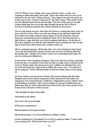 14:17-21 When it was evening, Jesus came with the Twelve. As they were
reclining at table and eating, Jesus said, "This is the truth I tell you--one of you
will betray me, one who is eating with me," They began to be grieved, and to say
to him, one by one, "Surely it cannot be I?" He said to them, "One of the Twelve,
one who dips his hand with me into the dish. The Son of Man goes as it stands
written about him, but woe to that man through whom the Son of Man is
betrayed. It had been good for him, if that man had not been born."
The new day began at 6 p.m., and when the Passover evening had come, Jesus sat
down with the Twelve. There was only one change in the old ritual which had
been observed so many centuries ago in Egypt. At the first Passover Feast in
Egypt, the meal had been eaten standing (Exodus 12:11). But that had been a
sign of haste, a sign that they were slaves escaping from slavery. In the time of
Jesus the regulation was that the meal should be eaten reclining, for that was the
sign of a free man, with a home and a country of his own.
This is a poignant passage. All the time there was a text running in Jesus' head.
"Even my bosom friend in whom I trusted, who ate of my bread, has lifted his
heel against me." (Psalms 41:9.) These words were in his mind all the time. We
can see certain great things here.
(i) Jesus knew what was going to happen. That is his supreme courage, especially
in the last days. It would have been easy for him to escape, and yet undeterred he
went on. Homer relates how the great warrior Achilles was told that if he went
out to his last battle he would surely be killed. His answer was, "Nevertheless I
am for going on." With a full knowledge of what lay ahead, Jesus was for going
on.
(ii) Jesus could see into the heart of Judas. The curious thing is that the other
disciples seem to have had no suspicions. If they had known what Judas was
engaged on, it is certain that they would have stopped him even by violence. Here
is something to remember. There may be things we succeed in hiding from our
fellow-men. But we cannot hide them from Jesus Christ. He is the searcher of the
hearts of men. He knows what is in man.
"Our thoughts lie open to thy sight;
And naked to thy glance.
Our secret sins are in the light
Of thy pure countenance."
Blessed indeed are the pure in heart.
(iii) In this passage we see Jesus offering two things to Judas.
(a) He is making love's last appeal. It is as if he is saying to Judas, "I know what
you are going to do. Will you not stop even yet?"
103
 