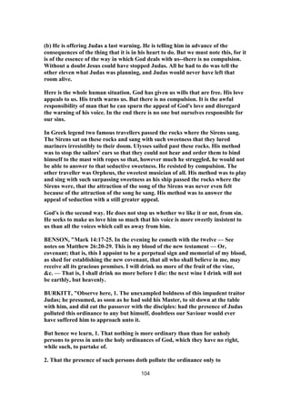 (b) He is offering Judas a last warning. He is telling him in advance of the
consequences of the thing that it is in his heart to do. But we must note this, for it
is of the essence of the way in which God deals with us--there is no compulsion.
Without a doubt Jesus could have stopped Judas. All he had to do was tell the
other eleven what Judas was planning, and Judas would never have left that
room alive.
Here is the whole human situation. God has given us wills that are free. His love
appeals to us. His truth warns us. But there is no compulsion. It is the awful
responsibility of man that he can spurn the appeal of God's love and disregard
the warning of his voice. In the end there is no one but ourselves responsible for
our sins.
In Greek legend two famous travellers passed the rocks where the Sirens sang.
The Sirens sat on these rocks and sang with such sweetness that they lured
mariners irresistibly to their doom. Ulysses sailed past these rocks. His method
was to stop the sailors' ears so that they could not hear and order them to bind
himself to the mast with ropes so that, however much he struggled, he would not
be able to answer to that seductive sweetness. He resisted by compulsion. The
other traveller was Orpheus, the sweetest musician of all. His method was to play
and sing with such surpassing sweetness as his ship passed the rocks where the
Sirens were, that the attraction of the song of the Sirens was never even felt
because of the attraction of the song he sang. His method was to answer the
appeal of seduction with a still greater appeal.
God's is the second way. He does not stop us whether we like it or not, from sin.
He seeks to make us love him so much that his voice is more sweetly insistent to
us than all the voices which call us away from him.
BENSON, "Mark 14:17-25. In the evening he cometh with the twelve — See
notes on Matthew 26:20-29. This is my blood of the new testament — Or,
covenant; that is, this I appoint to be a perpetual sign and memorial of my blood,
as shed for establishing the new covenant, that all who shall believe in me, may
receive all its gracious promises. I will drink no more of the fruit of the vine,
&c. — That is, I shall drink no more before I die: the next wine I drink will not
be earthly, but heavenly.
BURKITT, "Observe here, 1. The unexampled boldness of this impudent traitor
Judas; he presumed, as soon as he had sold his Master, to sit down at the table
with him, and did eat the passover with the disciples: had the presence of Judas
polluted this ordinance to any but himself, doubtless our Saviour would ever
have suffered him to approach unto it.
But hence we learn, 1. That nothing is more ordinary than than for unholy
persons to press in unto the holy ordinances of God, which they have no right,
while such, to partake of.
2. That the presence of such persons doth pollute the ordinance only to
104
 