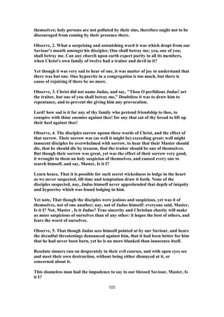 themselves; holy persons are not polluted by their sins, therefore ought not to be
discouraged from coming by their presence there.
Observe, 2. What a surprising and astonishing word it was which dropt from our
Saviour's mouth amongst his disciples; One shall betray me; yea, one of you;
shall betray me. Can any church upon earth expect purity in all its members,
when Christ's own family of twelve had a traitor and devil in it?
Yet though it was very sad to hear of one, it was matter of joy to understand that
there was but one. One hypocrite in a congregation is too much, but there is
cause of rejoicing if there be no more.
Observe, 3. Christ did not name Judas, and say, "Thou O perfidious Judas! art
the traitor, but one of you shall betray me," Doubtless it was to draw him to
repentance, and to prevent the giving him any provocation.
Lord! how sad is it for any of thy family who pretend friendship to thee, to
conspire with thine enemies against thee! for any that eat of thy bread to lift up
their heel against thee!
Observe, 4. The disciples sorrow uponn these words of Christ, and the effect of
that sorrow. Their sorrow was (as well it might be) exceeding great; well might
innocent disciples be overwhelmed with sorrow, to hear that their Master should
die, that he should die by treason, that the traitor should be one of themselves.
But though their sorrow was great, yet was the effect of their sorrow very good,
it wrought in them an holy suspicion of themselves, and caused every one to
search himself, and say, Master, Is it I?
Learn hence, That it is possible for such secret wickedness to lodge in the heart
as we never suspected, till time and temptation draw it forth. None of the
disciples suspected, nay, Judas himself never apprehended that depth of iniquity
and hypocrisy which was found lodging in him.
Yet note, That though the disciples were jealous and suspicious, yet was it of
themselves, not of one another; nay, not of Judas himself: everyone said, Master,
Is it I? Not, Master , Is it Judas? True sincerity and Christian charity will make
us more suspicious of ourselves than of any other: it hopes the best of others, and
fears the worst of ourselves.
Observe, 5. That though Judas sees himself pointed at by our Saviour, and hears
the dreadful threatenings denounced against him, that it had been better for him
that he had never been born, yet he is no more blanked than innocence itself.
Resolute sinners run on desperately in their evil courses, and with open eyes see
and meet their own destruction, without being either dismayed at it, or
concerned about it.
This shameless man had the impudence to say to our blessed Saviour, Master, Is
it I?
105
 