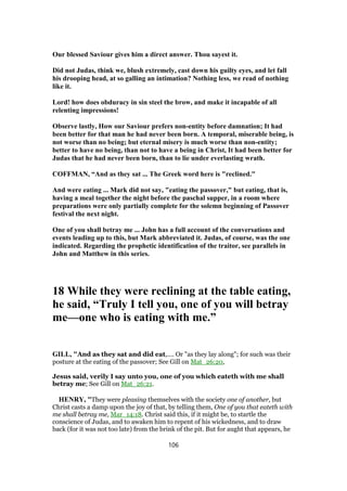 Our blessed Saviour gives him a direct answer. Thou sayest it.
Did not Judas, think we, blush extremely, cast down his guilty eyes, and let fall
his drooping head, at so galling an intimation? Nothing less, we read of nothing
like it.
Lord! how does obduracy in sin steel the brow, and make it incapable of all
relenting impressions!
Observe lastly, How our Saviour prefers non-entity before damnation; It had
been better for that man he had never been born. A temporal, miserable being, is
not worse than no being; but eternal misery is much worse than non-entity;
better to have no being, than not to have a being in Christ, It had been better for
Judas that he had never been born, than to lie under everlasting wrath.
COFFMAN, “And as they sat ... The Greek word here is "reclined."
And were eating ... Mark did not say, "eating the passover," but eating, that is,
having a meal together the night before the paschal supper, in a room where
preparations were only partially complete for the solemn beginning of Passover
festival the next night.
One of you shall betray me ... John has a full account of the conversations and
events leading up to this, but Mark abbreviated it. Judas, of course, was the one
indicated. Regarding the prophetic identification of the traitor, see parallels in
John and Matthew in this series.
18 While they were reclining at the table eating,
he said, “Truly I tell you, one of you will betray
me—one who is eating with me.”
GILL, "And as they sat and did eat,.... Or "as they lay along"; for such was their
posture at the eating of the passover; See Gill on Mat_26:20,
Jesus said, verily I say unto you, one of you which eateth with me shall
betray me; See Gill on Mat_26:21.
HENRY, "They were pleasing themselves with the society one of another, but
Christ casts a damp upon the joy of that, by telling them, One of you that eateth with
me shall betray me, Mar_14:18. Christ said this, if it might be, to startle the
conscience of Judas, and to awaken him to repent of his wickedness, and to draw
back (for it was not too late) from the brink of the pit. But for aught that appears, he
106
 