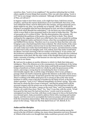 ourselves,-than, “Lord, is it my neighbour?”-the question indicating that we think
others capable of worse things than ourselves. Peter was safe when asking, “Lord, is
it I?” but in sore danger when he exclaimed, “Although all shall be offended because
of Thee, yet will not I.”
I. Suppose Judas to have been aware, as he might have been, both from ancient
prophecy, and from the express declarations of our Lord Himself, that Jesus, if He
were indeed the Christ, must be delivered to His enemies, and ignominiously put to
death-might he not, then, very probably say to himself, “After all, I shall only be
helping to accomplish what has been determined by God, and what is indispensable
to the work which Messiah has undertaken?” I do not know any train of thought
which is more likely to have presented itself to the mind of Judas than this. “The Son
of man goeth as it is written of Him.” But this determination, this certainty, left
undiminished the guiltiness of the parties who put Christ to death. They obeyed
nothing but the suggestions of their own wilful hearts; they were actuated by nothing
but their desperate malice and hatred of Jesus, when they accomplished prophecies
and fulfilled Divine decrees. Therefore was it no excuse for them that they were only
bringing to pass what had long before been ordained. The whole burden of the crime
rested upon the crucifiers, however true it was that Christ must be crucified. It did
not make Judas turn trailer that God foreknew his treason, and determined to render
it subservient to His own almighty ends. God, indeed, knew that Judas would betray
his Master, but God’s knowing it did not conduce to his doing it. It was certain, but
the foreknown wickedness of the man causes the certainty, and not the fore-ordained
performance of the deed, Oh! the utter vanity of the thought that God ever places us
under a necessity of sinning, or that because our sins may turn to His glory they will
not issue in our shame.
II. And now let us glance at another delusion to which it is likely that Judas gave
indulgence. This is the delusion as to the consequences, the punishment of sin, being
exaggerated or overstated. It may be that Judas could hardly persuade himself that a
being so beneficent as Christ would ever wholly lay aside the graciousness of His
nature, and avenge a wrong done by surrendering the doer to intense and
interminable anguish. But, in all the range of Scripture, there is not, perhaps, a
passage which sets itself so decisively against this delusion as the latter clause of our
Saviour’s address in the text-“It had been good for that man if he had not been born.”
There is nothing in the Bible which gives me so strong an idea of the utter moral
hardness in which a man is left who is forsaken by the Spirit of God, as the fact that
Judas’s question, “Lord, is it I?” followed immediately on Christ’s saying, “Woe unto
that man by whom the Son of man is betrayed;” and that his going forth to fill his
accursed compact with the priests was on the instant of his having been told that
Christ knew him for the traitor. I pause on the word “then,” and I am tempted to ask,
could it, oh! could it have been “then?” Yes, “then” it was that, with the words, “It had
been good for that man if he had not been born,”-words vocal of an eternity of
unimagined woe-then it was that, with these words rung out to him as the knell of his
own doomed spirit, Judas proceeded to address Christ with a taunting and insolent
inquiry, and then went out to accomplish the traitorous purpose which had called
forth the tremendous denunciation. With what earnestness should we join in that
prayer in the Liturgy, “Take not Thy Holy Spirit from us!” (H. Melvill, B. D.)
Judas and the disciples
There will be many that were gallant professors in this world wanting among the
saved in the day of Christ’s coming; yea, many whose damnation was never dreamed
of. Which of the twelve ever thought that Judas would have proved a devil? Nay,
108
 
