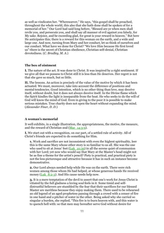 as well as vindicates her. “Wheresoever,” He says, “this gospel shall be preached,
throughout the whole world, this also that she hath done shall be spoken of for a
memorial of her.” Our Lord had said long before, “Blessed are ye when men shall
revile you, and persecute you, and shall say all manner of evil against you falsely, for
My sake. Rejoice, and be exceeding glad, for great is your reward in heaven.” But here
He anticipates this; there is a reward for this woman on the earth, and a wide and
large one. And now, turning from Mary and her conduct, let us think of ourselves and
our conduct. What have we done for Christ? “We love Him because He first loved
us”-there is the secret of Christian obedience, Christian self-denial, Christian
devotedness. (C. Bradley, M. A.)
The box of ointment
I. The nature of the act. It was done to Christ. It was inspired by a right sentiment. If
we give all that we possess to Christ still it is less than He deserves. Her regret is not
that she gave so much, but so little.
II. The lessons. An action is precisely of the value of the motive by which it has been
actuated. We must, moreover, take into account the difference of positions and
mental tendencies. Good intention, which is no other thing than love, may deceive
itself, without doubt, but it does not always deceive itself. In the Divine flame which
the Spirit kindles the light is inseparable from the heat. He who seeks to do the will of
God will know the mind of God. Even in giving to the poor it is possible to make
serious mistakes. True charity does not open the heart without expanding the mind.
(Alexander Finer, D. D.)
A woman’s memorial
It well exhibits, in a single illustration, the appropriateness, the motive, the measure,
and the reward of Christian zeal (Mar_14:3-9).
I. We start out with a recognition, on our part, of a settled rule of activity. All of
Christ’s friends are expected to do something for Him.
1. Work and sacrifice are not inconsistent with even the highest spirituality, leer
this is the same Mary whose other story is so familiar to us all. She was the one
who used to sit at Jesus’ feet (Luk_10:39) in all the serene quiet of communion
with her Lord; yet now who would say that Mary at the Master’s head might not
be as fine a theme for the artist’s pencil? Piety is practical, and practical piety is
not the less picturesque and attractive because it has in such an instance become
demonstrative.
2. Our Lord always needed help while He was on the earth. There were rich
women among those whom He had helped, at whose generous hands He received
money (Luk_8:2-3). And His cause needs help now.
3. It is a mere temptation of the devil to assert that one’s work for Jesus Christ is
vitiated by the full gladness a loving soul feels in it. Some timid and self-
distrustful believers are stumbled by the fear that their sacrifices for our blessed
Master are meritless because they enjoy making them. There used to be rehearsed
an old legend of an aged prophetess passing through a crowd with a censer of fire
in one hand and a pitcher of water in the other. Being asked why she carried so
singular a burden, she replied, “This fire is to burn heaven with, and this water is
to quench hell with: so that men may hereafter serve God without desire for
11
 