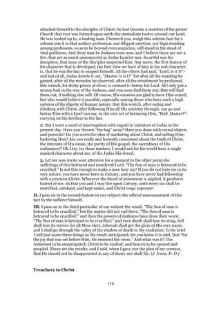 attached himself to the disciples of Christ; he had become a member of the purest
Church that ever was formed upon earth-the immediate twelve around our Lord.
He was looked up to, a leading man. I beseech you, weigh this solemn fact-for a
solemn one it is-that neither profession, nor diligent exertion, nor high standing
among professors, so as to be beyond even suspicion, will stand in the stead of
vital godliness. And there may be Judases even now, and I believe there are not a
few, that are as much unsuspected as Judas Iscariot was. So artful was his
deception, that none of the disciples suspected him. Nay more; the first feature of
his character that is developed, the first view we have of him in his real character,
is, that he was the last to suspect himself. All the others had said, “Lord, is it I?”-
and last of all, Judas drawls it out, “Master, is it I?” Yet after all the standing he
gained, after all the miracles he observed, after all the attachment he professed,
this wretch, for thirty pieces of silver, is content to betray his Lord. Ah! only put a
money bait in the way of the Judases, and you soon find them out; that will find
them out, if nothing else will. Of course, His enemies are glad to have Him seized;
but who would believe it possible, especially among those who have such a high
opinion of the dignity of human nature, that this wretch, after eating and
drinking with Christ, after following Him all His ministry through, can go and
betray Him with a kiss? can say, in the very act of betraying Him, “Hail, Master?”-
carrying on his devilism to the last.
2. But I want a word of interrogation with regard to imitators of Judas in the
present day. Have you thrown “the bag” away? Have you done with carnal objects
and pursuits? Do you scorn the idea of marketing about Christ, and selling Him-
bartering Him? Are you really and honestly concerned about the truth of Christ,
the interests of His cause, the purity of His gospel, the sacredness of His
ordinances? Oh I try, try these matters. I would not for the world have a single
masked character about me, of the Judas-like breed.
3. Let me now invite your attention for a moment to the other point-the
sufferings of this betrayed and murdered Lord. “The Son of man is betrayed to be
crucified.” Is not this enough to make a man hate sin? If you do not hate sin in its
very nature, you have never been to Calvary, and you have never had fellowship
with a precious Christ. Wherever the blood of atonement is applied, it produces
hatred of sin: oh that you and I may live upon Calvary, until every sin shall be
mortified, subdued, and kept under, and Christ reign supreme!
II. I pass on to the second feature in our subject: the official announcement of this
fact by the sufferer himself.
III. I pass on to the third particular of our subject-the result. “The Son of man is
betrayed to be crucified;” but the matter did not end there. “The Son of man is
betrayed to be crucified;” and then the powers of darkness have done their worst.
“The Son of man is betrayed to be crucified;” and even death shall lose its sting, hell
shall lose its terrors for all Mine elect, Jehovah shall get the glory of His own name,
and I shall go through the valley of the shadow of death to My exaltation. To be brief
I will just name three things as the result anticipated; for you know it is said, that “for
the joy that was set before Him, He endured the cross.” And what was it? The
redeemed to be emancipated; Christ to be exalted; and heaven to be opened and
peopled. These are the results; and I said, when I gave you the plan of my sermon,
that He should not be disappointed in any of them; nor shall He. (J. Irons, D. D.)
Treachery to Christ
110
 