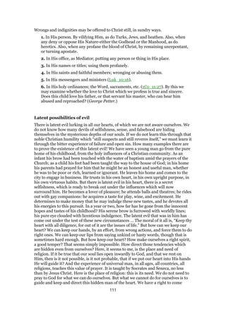 Wrongs and indignities may be offered to Christ still, in sundry ways.
1. In His person. By vilifying Him, as do Turks, Jews, and heathen. Also, when
any deny or oppose His Nature-either the Godhead or the Manhood, as do
heretics. Also, when any profane the blood of Christ, by remaining unrepentant,
or turning apostate.
2. In His office, as Mediator; putting any person or thing in His place.
3. In His names or titles; using them profanely.
4. In His saints and faithful members; wronging or abusing them.
5. In His messengers and ministers (Luk_10:16).
6. In His holy ordinances; the Word, sacraments, etc. (1Co_11:27). By this we
may examine whether the love to Christ which we profess is true and sincere.
Does this child love his father, or that servant his master, who can hear him
abused and reproached? (George Petter.)
Latent possibilities of evil
There is latent evil lurking in all our hearts, of which we are not aware ourselves. We
do not know how many devils of selfishness, sense, and falsehood are hiding
themselves in the mysterious depths of our souls. If we do not learn this through that
noble Christian humility which “still suspects and still reveres itself,” we must learn it
through the bitter experience of failure and open sin. How many examples there are
to prove the existence of this latent evil! We have seen a young man go from the pure
home of his childhood, from the holy influences of a Christian community. As an
infant his brow had been touched with the water of baptism amid the prayers of the
Church; as a child his feet had been taught the way to the house of God; in his home
his parents had prayed for him that he might be an honest and useful man, whether
he was to be poor or rich, learned or ignorant. He leaves his home and comes to the
city to engage in business. He trusts in his own heart, in his own upright purpose, in
his own virtuous habits. But there is latent evil in his heart, there is a secret
selfishness, which is ready to break out under the influences which will now
surround him. He becomes a lover of pleasure; he attends balls and theatres; he rides
out with gay companions: he acquires a taste for play, wine, and excitement. He
determines to make money that he may indulge these new tastes, and he devotes all
his energies to this pursuit. In a year or two, how far has he gone from the innocent
hopes and tastes of his childhood? His serene brow is furrowed with worldly lines;
his pure eye clouded with licentious indulgence. The latent evil that was in him has
come out under the test of these new circumstances … The moral of it all is, “Keep thy
heart with all diligence, for out of it are the issues of life.” But how can we keep our
heart? We can keep our hands, by an effort, from wrong actions, and force them to do
right ones. We can keep our lips from saying unkind or hasty words, though that is
sometimes hard enough. But how keep our heart? How make ourselves a right spirit,
a good temper? That seems simply impossible. How direct those tendencies which
are hidden even from ourselves? Here, it seems to me, is the place and need of
religion. If it be true that our soul lies open inwardly to God, and that we rest on
Him, then is it not possible, is it not probable, that if we put our heart into His hands
He will guide it? And the experience of universal man, in all ages, all countries, all
religions, teaches this value of prayer. It is taught by Socrates and Seneca, no less
than by Jesus Christ. Here is the place of religion: this is its need. We do not need to
pray to God for what we can do ourselves. But what we cannot do for ourselves is to
guide and keep and direct this hidden man of the heart. We have a right to come
111
 