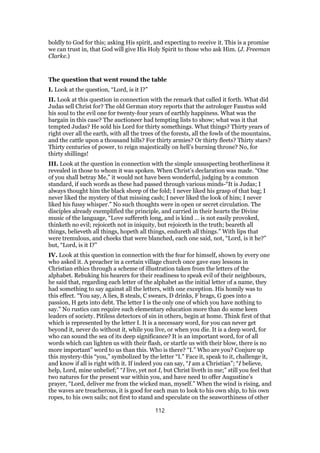 boldly to God for this; asking His spirit, and expecting to receive it. This is a promise
we can trust in, that God will give His Holy Spirit to those who ask Him. (J. Freeman
Clarke.)
The question that went round the table
I. Look at the question, “Lord, is it I?”
II. Look at this question in connection with the remark that called it forth. What did
Judas sell Christ for? The old German story reports that the astrologer Faustus sold
his soul to the evil one for twenty-four years of earthly happiness. What was the
bargain in this case? The auctioneer had tempting lists to show; what was it that
tempted Judas? He sold his Lord for thirty somethings. What things? Thirty years of
right over all the earth, with all the trees of the forests, all the fowls of the mountains,
and the cattle upon a thousand hills? For thirty armies? Or thirty fleets? Thirty stars?
Thirty centuries of power, to reign majestically on hell’s burning throne? No, for
thirty shillings!
III. Look at the question in connection with the simple unsuspecting brotherliness it
revealed in those to whom it was spoken. When Christ’s declaration was made. “One
of you shall betray Me,” it would not have been wonderful, judging by a common
standard, if such words as these had passed through various minds-“It is Judas; I
always thought him the black sheep of the fold; I never liked his grasp of that bag; I
never liked the mystery of that missing cash; I never liked the look of him; I never
liked his fussy whisper.” No such thoughts were in open or secret circulation. The
disciples already exemplified the principle, and carried in their hearts the Divine
music of the language, “Love suffereth long, and is kind … is not easily provoked,
thinketh no evil; rejoiceth not in iniquity, but rejoiceth in the truth; beareth all
things, believeth all things, hopeth all things, endureth all things.” With lips that
were tremulous, and cheeks that were blanched, each one said, not, “Lord, is it he?”
but, “Lord, is it I?”
IV. Look at this question in connection with the fear for himself, shown by every one
who asked it. A preacher in a certain village church once gave easy lessons in
Christian ethics through a scheme of illustration taken from the letters of the
alphabet. Rebuking his hearers for their readiness to speak evil of their neighbours,
he said that, regarding each letter of the alphabet as the initial letter of a name, they
had something to say against all the letters, with one exception. His homily was to
this effect. “You say, A lies, B steals, C swears, D drinks, F brags, G goes into a
passion, H gets into debt. The letter I is the only one of which you have nothing to
say.” No rustics can require such elementary education more than do some keen
leaders of society. Pitiless detectors of sin in others, begin at home. Think first of that
which is represented by the letter I. It is a necessary word, for you can never get
beyond it, never do without it, while you live, or when you die. It is a deep word, for
who can sound the sea of its deep significance? It is an important word, for of all
words which can lighten us with their flash, or startle us with their blow, there is no
more important” word to us than this. Who is there? “I.” Who are you? Conjure up
this mystery-this “you,” symbolized by the letter “I.” Face it, speak to it, challenge it,
and know if all is right with it. If indeed you can say, “I am a Christian”; “I believe,
help, Lord, mine unbelief;” “I live, yet not I, but Christ liveth in me;” still you feel that
two natures for the present war within you, and have need to offer Augustine’s
prayer, “Lord, deliver me from the wicked man, myself.” When the wind is rising, and
the waves are treacherous, it is good for each man to look to his own ship, to his own
ropes, to his own sails; not first to stand and speculate on the seaworthiness of other
112
 