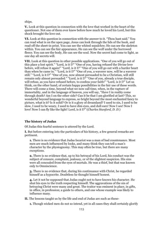 ships.
V. Look at this question in connection with the love that worked in the heart of the
questioner. Not one of them ever knew before how much he loved his Lord, but this
shock brought the love out.
VI. Look at this question in connection with the answer to it. “Thou hast said.” You
can read what is on the open page, Jesus can look through the lids of the book, and
read off the sheet-in print. You can see the whited sepulchre; He can see the skeleton
within. You can see the fair appearance, He can see the wolf under the borrowed
fleece. You can see the body, He can see the soul. Now the secret had come to light, as
one day all secrets will.
VII. Look at this question in other possible applications. “One of you will go out of
this place a lost spirit.” “Lord, is it I?” “One of you, having refused the Divine love
before, will refuse it again!” “Lord, is it I?” “One of you will go out with a harder heart
than when he came in.” “Lord, is it I?” “One of you, a waverer now, will be a waverer
still.” “Lord, is it I?” “One of you, now almost persuaded to be a Christian, will still
remain only almost persuaded.” “Lord, is it I?” “One of you, already a true disciple,
will refuse, as you have refused before, to confess your faith!” “Lord, is it I?” Let us
think, on the other hand, of certain happy possibilities in the fair use of these words.
There will come a time, beyond what we now call time, when, in the rapture of
immortality, and in the language of heaven, you will say, “Have I in reality come
through death? Am I on the other side? Can it be that I am glorified at last? This, so
wonderful beyond language to express, so bright beyond the most enchanted fancy to
picture, what is it? Is it solid? Or is it a glory of dreamland? I used to sin, I used to be
slow, I used to be weary, I used to have dim eyes, and dull ears! Now I see! Now I
love! Now I can fly like the light! Lord, is it I?” (Charles Stanford, D. D.)
The history of Judas
Of Judas this fearful sentence is uttered by the Lord.
I. But before entering into the particulars of his history, a few general remarks are
pertinent.
1. There is no evidence that Judas Iscariot was a man of bad countenance. Most
men are much influenced by looks, and many think they can tell a man’s
character by the physiognomy. This may often be true, but there are many
exceptions.
2. There is no evidence that, up to his betrayal of his Lord, his conduct was the
subject of censure, complaint, jealousy, or of the slightest suspicion. His sins
were all concealed from the eyes of mortals. He was a thief, but that was known
only to Omniscience.
3. There is no evidence that, during his continuance with Christ, he regarded
himself as a hypocrite. Doubtless he thought himself honest.
4. Let it not be supposed that Judas ought not to have known his character. He
shut his eyes to the truth respecting himself. The aggravations of the sin of
betraying Christ were many and great. The traitor was eminent in place, in gifts,
in office, in profession; a guide to others, and one whose example was likely to
influence many.
II. The lessons taught us by the life and end of Judas are such as these-
1. Though wicked men do not so intend, yet in all cases they shall certainly glorify
113
 