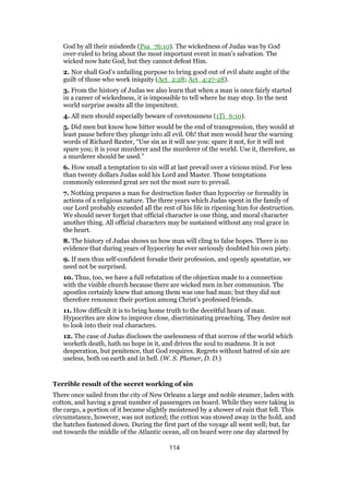 God by all their misdeeds (Psa_76:10). The wickedness of Judas was by God
over-ruled to bring about the most important event in man’s salvation. The
wicked now hate God, but they cannot defeat Him.
2. Nor shall God’s unfailing purpose to bring good out of evil abate aught of the
guilt of those who work iniquity (Act_2:28; Act_4:27-28).
3. From the history of Judas we also learn that when a man is once fairly started
in a career of wickedness, it is impossible to tell where he may stop. In the next
world surprise awaits all the impenitent.
4. All men should especially beware of covetousness (1Ti_6:10).
5. Did men but know how bitter would be the end of transgression, they would at
least pause before they plunge into all evil. Oh! that men would hear the warning
words of Richard Baxter, “Use sin as it will use you: spare it not, for it will not
spare you; it is your murderer and the murderer of the world. Use it, therefore, as
a murderer should be used.”
6. How small a temptation to sin will at last prevail over a vicious mind. For less
than twenty dollars Judas sold his Lord and Master. Those temptations
commonly esteemed great are not the most sure to prevail.
7. Nothing prepares a man for destruction faster than hypocrisy or formality in
actions of a religious nature. The three years which Judas spent in the family of
our Lord probably exceeded all the rest of his life in ripening him for destruction.
We should never forget that official character is one thing, and moral character
another thing. All official characters may be sustained without any real grace in
the heart.
8. The history of Judas shows us how man will cling to false hopes. There is no
evidence that during years of hypocrisy he ever seriously doubted his own piety.
9. If men thus self-confident forsake their profession, and openly apostatize, we
need not be surprised.
10. Thus, too, we have a full refutation of the objection made to a connection
with the visible church because there are wicked men in her communion. The
apostles certainly knew that among them was one bad man; but they did not
therefore renounce their portion among Christ’s professed friends.
11. How difficult it is to bring home truth to the deceitful hears of man.
Hypocrites are slow to improve close, discriminating preaching. They desire not
to look into their real characters.
12. The case of Judas discloses the uselessness of that sorrow of the world which
worketh death, hath no hope in it, and drives the soul to madness. It is not
desperation, but penitence, that God requires. Regrets without hatred of sin are
useless, both on earth and in hell. (W. S. Plumer, D. D.)
Terrible result of the secret working of sin
There once sailed from the city of New Orleans a large and noble steamer, laden with
cotton, and having a great number of passengers on board. While they were taking in
the cargo, a portion of it became slightly moistened by a shower of rain that fell. This
circumstance, however, was not noticed; the cotton was stowed away in the hold, and
the hatches fastened down. During the first part of the voyage all went well; but, far
out towards the middle of the Atlantic ocean, all on board were one day alarmed by
114
 