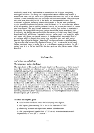 the fearful cry of “Fire!” and in a few moments the noble ship was completely
enveloped in flames. The damp and closely-packed cotton had become heated; it
smouldered away, and got into a more dangerous state every day, until at last it burst
out into a broad sheet of flame, and nothing could be done to stop it. The passengers
and crew were compelled to take to the boats; but some were suffocated and
consumed in the fire, and many more were drowned in the sea. Now, the heated
cotton, smouldering in the hull of that vessel, is like sin in the heart of a man. All the
while it is working away according to its own nature, but no one perceives it or knows
anything about it. The man himself may wear a smiling face; he may in appearance
be making the voyage of life smoothly; he may seem to be happy. His family and
friends may see nothing wrong about him; he may see nothing wrong about himself.
But the evil spirit within may be growing stronger and stronger, and spreading wider
and wider, until, in an unexpected moment, it breaks out into some awful deed of
wickedness, which in former days would have made him start back with horror.
Beware, then, of this fatal cheat. “Take heed,” as the apostle says in another place,
“lest any of you be hardened by the deceitfulness of sin.” It may smile bewitchingly
before your eyes; it may promise the most grateful sweetness to your taste. But, oh I
put no trust in it; at the last it will bite like a serpent and sting like an adder. (Edgar
Breeds.)
Mark 14:18-21
And as they sat and did eat.
The company makes the feast
The ingredients of this meal were few and simple, but the presence of Christ made it
more than royal. It is not what men have to eat, but the company that makes a meal
delightful. Agassiz, when a young man travelling in Germany, visited Oken, the
eminent zoologist. “After I had delivered to him my letter of introduction,” he says,
“Oken asked me to dine with him. The dinner consisted only of potatoes boiled and
roasted, but it was the best dinner I ever ate, for there was Oken. The mind of the
man seemed to enter into what we ate socially together, and I devoured his intellect
while eating his potatoes.” So the presence of Christ as the realized embodiment of
the Passover, and His Divine discourse, made that Paschal meal the most memorable
ever eaten. It is a feast, moreover, whose solemn delight is a perpetual heritage of the
Christian Church. Christ made it so by erecting upon it the sacrament of His supper,
the equivalent in the new kingdom of God to the Passover in the old, and making its
recurring celebration, there enjoined, the means of preserving the memory of all that
then transpired. (A. H. Currier.)
The bad among the good
1. In the holiest society on earth, the unholy may have a place.
2. The highest goodness may fail to win to the obedience of faith.
3. There may be moral wrong without present consciousness.
4. The knowledge and appointment of God do not hinder the freedom and
responsibility of man. (J. H. Godwin.)
115
 