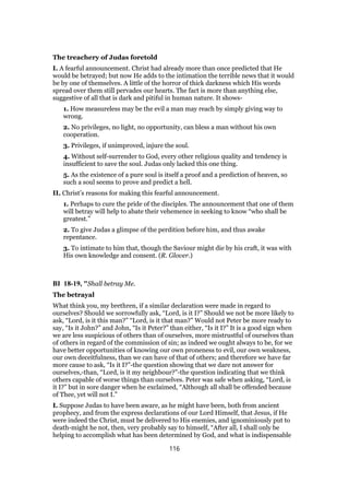 The treachery of Judas foretold
I. A fearful announcement. Christ had already more than once predicted that He
would be betrayed; but now He adds to the intimation the terrible news that it would
be by one of themselves. A little of the horror of thick darkness which His words
spread over them still pervades our hearts. The fact is more than anything else,
suggestive of all that is dark and pitiful in human nature. It shows-
1. How measureless may be the evil a man may reach by simply giving way to
wrong.
2. No privileges, no light, no opportunity, can bless a man without his own
cooperation.
3. Privileges, if unimproved, injure the soul.
4. Without self-surrender to God, every other religious quality and tendency is
insufficient to save the soul. Judas only lacked this one thing.
5. As the existence of a pure soul is itself a proof and a prediction of heaven, so
such a soul seems to prove and predict a hell.
II. Christ’s reasons for making this fearful announcement.
1. Perhaps to cure the pride of the disciples. The announcement that one of them
will betray will help to abate their vehemence in seeking to know “who shall be
greatest.”
2. To give Judas a glimpse of the perdition before him, and thus awake
repentance.
3. To intimate to him that, though the Saviour might die by his craft, it was with
His own knowledge and consent. (R. Glover.)
BI 18-19, "Shall betray Me.
The betrayal
What think you, my brethren, if a similar declaration were made in regard to
ourselves? Should we sorrowfully ask, “Lord, is it I?” Should we not be more likely to
ask, “Lord, is it this man?” “Lord, is it that man?” Would not Peter be more ready to
say, “Is it John?” and John, “Is it Peter?” than either, “Is it I?” It is a good sign when
we are less suspicious of others than of ourselves, more mistrustful of ourselves than
of others in regard of the commission of sin; as indeed we ought always to be, for we
have better opportunities of knowing our own proneness to evil, our own weakness,
our own deceitfulness, than we can have of that of others; and therefore we have far
more cause to ask, “Is it I?”-the question showing that we dare not answer for
ourselves,-than, “Lord, is it my neighbour?”-the question indicating that we think
others capable of worse things than ourselves. Peter was safe when asking, “Lord, is
it I?” but in sore danger when he exclaimed, “Although all shall be offended because
of Thee, yet will not I.”
I. Suppose Judas to have been aware, as he might have been, both from ancient
prophecy, and from the express declarations of our Lord Himself, that Jesus, if He
were indeed the Christ, must be delivered to His enemies, and ignominiously put to
death-might he not, then, very probably say to himself, “After all, I shall only be
helping to accomplish what has been determined by God, and what is indispensable
116
 
