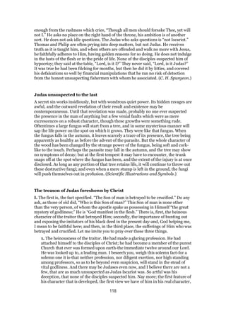 enough from the rashness which cries, “Though all men should forsake Thee, yet will
not I.” He asks no place on the right hand of the throne, his ambition is of another
sort. He does not ask idle questions. The Judas who asks questions is “not Iscariot.”
Thomas and Philip are often prying into deep matters, but not Judas. He receives
truth as it is taught him, and when others are offended and walk no more with Jesus,
he faithfully adheres to Him, having golden reasons for so doing. He does not indulge
in the lusts of the flesh or in the pride of life. None of the disciples suspected him of
hypocrisy; they said at the table, “Lord, is it I?” They never said, “Lord, is it Judas?”
It was true he had been filching for months, but then he did it by littles, and covered
his defalcations so well by financial manipulations that he ran no risk of detection
from the honest unsuspecting fishermen with whom he associated. (C. H. Spurgeon.)
Judas unsuspected to the last
A secret sin works insidiously, but with wondrous quiet power. Its hidden ravages are
awful, and the outward revelation of their result and existence may be
contemporaneous. Until that revelation was made, probably no one ever suspected
the presence in the man of anything but a few venial faults which were as mere
excrescences on a robust character, though these growths were something rude.
Oftentimes a large fungus will start from a tree, and in some mysterious manner will
sap the life power on the spot on which it grows. They were like that fungus. When
the fungus falls in the autumn, it leaves scarcely a trace of its presence, the tree being
apparently as healthy as before the advent of the parasite. But the whole character of
the wood has been changed by the strange power of the fungus, being soft and cork-
like to the touch. Perhaps the parasite may fall in the autumn, and the tree may show
no symptoms of decay; but at the first tempest it may have to encounter, the trunk
snaps off at the spot where the fungus has been, and the extent of the injury is at once
disclosed. As long as any portion of that tree retains life, it will continue to throw out
these destructive fungi; and even when a mere stump is left in the ground, the fungi
will push themselves out in profusion. (Scientific Illustrations and Symbols.)
The treason of Judas foreshown by Christ
I. The first is, the fact specified. “The Son of man is betrayed to be crucified.” Do any
ask, as those of old did, “Who is this Son of man?” This Son of man is none other
than the very person, of whom the apostle spake as possessing in Himself “the great
mystery of godliness;” He is “God manifest in the flesh.” There is, first, the heinous
character of the traitor that betrayed Him; secondly, the importance of hunting out
and exposing the imitators of his black deed in the present day-and, God helping me,
I mean to be faithful here; and then, in the third place, the sufferings of Him who was
betrayed and crucified. Let me invite you to pray over these three things.
1. The heinousness of the traitor. He had made a glaring profession. He had
attached himself to the disciples of Christ; he had become a member of the purest
Church that ever was formed upon earth-the immediate twelve around our Lord.
He was looked up to, a leading man. I beseech you, weigh this solemn fact-for a
solemn one it is-that neither profession, nor diligent exertion, nor high standing
among professors, so as to be beyond even suspicion, will stand in the stead of
vital godliness. And there may be Judases even now, and I believe there are not a
few, that are as much unsuspected as Judas Iscariot was. So artful was his
deception, that none of the disciples suspected him. Nay more; the first feature of
his character that is developed, the first view we have of him in his real character,
118
 