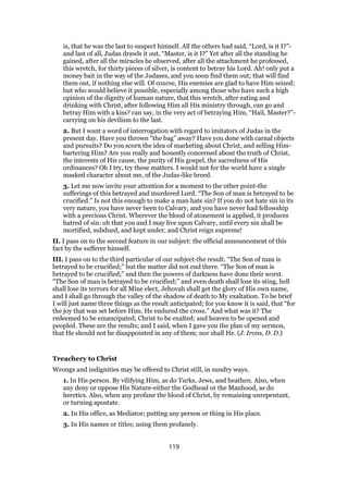 is, that he was the last to suspect himself. All the others had said, “Lord, is it I?”-
and last of all, Judas drawls it out, “Master, is it I?” Yet after all the standing he
gained, after all the miracles he observed, after all the attachment he professed,
this wretch, for thirty pieces of silver, is content to betray his Lord. Ah! only put a
money bait in the way of the Judases, and you soon find them out; that will find
them out, if nothing else will. Of course, His enemies are glad to have Him seized;
but who would believe it possible, especially among those who have such a high
opinion of the dignity of human nature, that this wretch, after eating and
drinking with Christ, after following Him all His ministry through, can go and
betray Him with a kiss? can say, in the very act of betraying Him, “Hail, Master?”-
carrying on his devilism to the last.
2. But I want a word of interrogation with regard to imitators of Judas in the
present day. Have you thrown “the bag” away? Have you done with carnal objects
and pursuits? Do you scorn the idea of marketing about Christ, and selling Him-
bartering Him? Are you really and honestly concerned about the truth of Christ,
the interests of His cause, the purity of His gospel, the sacredness of His
ordinances? Oh I try, try these matters. I would not for the world have a single
masked character about me, of the Judas-like breed.
3. Let me now invite your attention for a moment to the other point-the
sufferings of this betrayed and murdered Lord. “The Son of man is betrayed to be
crucified.” Is not this enough to make a man hate sin? If you do not hate sin in its
very nature, you have never been to Calvary, and you have never had fellowship
with a precious Christ. Wherever the blood of atonement is applied, it produces
hatred of sin: oh that you and I may live upon Calvary, until every sin shall be
mortified, subdued, and kept under, and Christ reign supreme!
II. I pass on to the second feature in our subject: the official announcement of this
fact by the sufferer himself.
III. I pass on to the third particular of our subject-the result. “The Son of man is
betrayed to be crucified;” but the matter did not end there. “The Son of man is
betrayed to be crucified;” and then the powers of darkness have done their worst.
“The Son of man is betrayed to be crucified;” and even death shall lose its sting, hell
shall lose its terrors for all Mine elect, Jehovah shall get the glory of His own name,
and I shall go through the valley of the shadow of death to My exaltation. To be brief
I will just name three things as the result anticipated; for you know it is said, that “for
the joy that was set before Him, He endured the cross.” And what was it? The
redeemed to be emancipated; Christ to be exalted; and heaven to be opened and
peopled. These are the results; and I said, when I gave you the plan of my sermon,
that He should not be disappointed in any of them; nor shall He. (J. Irons, D. D.)
Treachery to Christ
Wrongs and indignities may be offered to Christ still, in sundry ways.
1. In His person. By vilifying Him, as do Turks, Jews, and heathen. Also, when
any deny or oppose His Nature-either the Godhead or the Manhood, as do
heretics. Also, when any profane the blood of Christ, by remaining unrepentant,
or turning apostate.
2. In His office, as Mediator; putting any person or thing in His place.
3. In His names or titles; using them profanely.
119
 