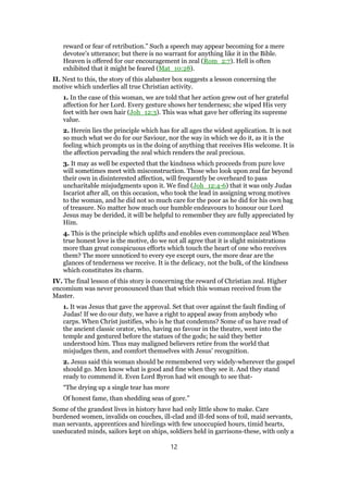 reward or fear of retribution.” Such a speech may appear becoming for a mere
devotee’s utterance; but there is no warrant for anything like it in the Bible.
Heaven is offered for our encouragement in zeal (Rom_2:7). Hell is often
exhibited that it might be feared (Mat_10:28).
II. Next to this, the story of this alabaster box suggests a lesson concerning the
motive which underlies all true Christian activity.
1. In the case of this woman, we are told that her action grew out of her grateful
affection for her Lord. Every gesture shows her tenderness; she wiped His very
feet with her own hair (Joh_12:3). This was what gave her offering its supreme
value.
2. Herein lies the principle which has for all ages the widest application. It is not
so much what we do for our Saviour, nor the way in which we do it, as it is the
feeling which prompts us in the doing of anything that receives His welcome. It is
the affection pervading the zeal which renders the zeal precious.
3. It may as well be expected that the kindness which proceeds from pure love
will sometimes meet with misconstruction. Those who look upon zeal far beyond
their own in disinterested affection, will frequently be overheard to pass
uncharitable misjudgments upon it. We find (Joh_12:4-6) that it was only Judas
Iscariot after all, on this occasion, who took the lead in assigning wrong motives
to the woman, and he did not so much care for the poor as he did for his own bag
of treasure. No matter how much our humble endeavours to honour our Lord
Jesus may be derided, it will be helpful to remember they are fully appreciated by
Him.
4. This is the principle which uplifts and enobles even commonplace zeal When
true honest love is the motive, do we not all agree that it is slight ministrations
more than great conspicuous efforts which touch the heart of one who receives
them? The more unnoticed to every eye except ours, the more dear are the
glances of tenderness we receive. It is the delicacy, not the bulk, of the kindness
which constitutes its charm.
IV. The final lesson of this story is concerning the reward of Christian zeal. Higher
encomium was never pronounced than that which this woman received from the
Master.
1. It was Jesus that gave the approval. Set that over against the fault finding of
Judas! If we do our duty, we have a right to appeal away from anybody who
carps. When Christ justifies, who is he that condemns? Some of us have read of
the ancient classic orator, who, having no favour in the theatre, went into the
temple and gestured before the statues of the gods; he said they better
understood him. Thus may maligned believers retire from the world that
misjudges them, and comfort themselves with Jesus’ recognition.
2. Jesus said this woman should be remembered very widely-wherever the gospel
should go. Men know what is good and fine when they see it. And they stand
ready to commend it. Even Lord Byron had wit enough to see that-
“The drying up a single tear has more
Of honest fame, than shedding seas of gore.”
Some of the grandest lives in history have had only little show to make. Care
burdened women, invalids on couches, ill-clad and ill-fed sons of toil, maid servants,
man servants, apprentices and hirelings with few unoccupied hours, timid hearts,
uneducated minds, sailors kept on ships, soldiers held in garrisons-these, with only a
12
 