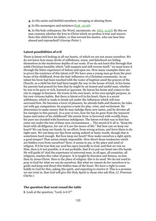 4. In His saints and faithful members; wronging or abusing them.
5. In His messengers and ministers (Luk_10:16).
6. In His holy ordinances; the Word, sacraments, etc. (1Co_11:27). By this we
may examine whether the love to Christ which we profess is true and sincere.
Does this child love his father, or that servant his master, who can hear him
abused and reproached? (George Petter.)
Latent possibilities of evil
There is latent evil lurking in all our hearts, of which we are not aware ourselves. We
do not know how many devils of selfishness, sense, and falsehood are hiding
themselves in the mysterious depths of our souls. If we do not learn this through that
noble Christian humility which “still suspects and still reveres itself,” we must learn it
through the bitter experience of failure and open sin. How many examples there are
to prove the existence of this latent evil! We have seen a young man go from the pure
home of his childhood, from the holy influences of a Christian community. As an
infant his brow had been touched with the water of baptism amid the prayers of the
Church; as a child his feet had been taught the way to the house of God; in his home
his parents had prayed for him that he might be an honest and useful man, whether
he was to be poor or rich, learned or ignorant. He leaves his home and comes to the
city to engage in business. He trusts in his own heart, in his own upright purpose, in
his own virtuous habits. But there is latent evil in his heart, there is a secret
selfishness, which is ready to break out under the influences which will now
surround him. He becomes a lover of pleasure; he attends balls and theatres; he rides
out with gay companions: he acquires a taste for play, wine, and excitement. He
determines to make money that he may indulge these new tastes, and he devotes all
his energies to this pursuit. In a year or two, how far has he gone from the innocent
hopes and tastes of his childhood? His serene brow is furrowed with worldly lines;
his pure eye clouded with licentious indulgence. The latent evil that was in him has
come out under the test of these new circumstances … The moral of it all is, “Keep thy
heart with all diligence, for out of it are the issues of life.” But how can we keep our
heart? We can keep our hands, by an effort, from wrong actions, and force them to do
right ones. We can keep our lips from saying unkind or hasty words, though that is
sometimes hard enough. But how keep our heart? How make ourselves a right spirit,
a good temper? That seems simply impossible. How direct those tendencies which
are hidden even from ourselves? Here, it seems to me, is the place and need of
religion. If it be true that our soul lies open inwardly to God, and that we rest on
Him, then is it not possible, is it not probable, that if we put our heart into His hands
He will guide it? And the experience of universal man, in all ages, all countries, all
religions, teaches this value of prayer. It is taught by Socrates and Seneca, no less
than by Jesus Christ. Here is the place of religion: this is its need. We do not need to
pray to God for what we can do ourselves. But what we cannot do for ourselves is to
guide and keep and direct this hidden man of the heart. We have a right to come
boldly to God for this; asking His spirit, and expecting to receive it. This is a promise
we can trust in, that God will give His Holy Spirit to those who ask Him. (J. Freeman
Clarke.)
The question that went round the table
I. Look at the question, “Lord, is it I?”
120
 