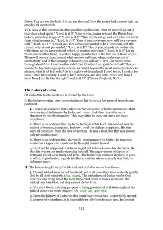 fleece. You can see the body, He can see the soul. Now the secret had come to light, as
one day all secrets will.
VII. Look at this question in other possible applications. “One of you will go out of
this place a lost spirit.” “Lord, is it I?” “One of you, having refused the Divine love
before, will refuse it again!” “Lord, is it I?” “One of you will go out with a harder heart
than when he came in.” “Lord, is it I?” “One of you, a waverer now, will be a waverer
still.” “Lord, is it I?” “One of you, now almost persuaded to be a Christian, will still
remain only almost persuaded.” “Lord, is it I?” “One of you, already a true disciple,
will refuse, as you have refused before, to confess your faith!” “Lord, is it I?” Let us
think, on the other hand, of certain happy possibilities in the fair use of these words.
There will come a time, beyond what we now call time, when, in the rapture of
immortality, and in the language of heaven, you will say, “Have I in reality come
through death? Am I on the other side? Can it be that I am glorified at last? This, so
wonderful beyond language to express, so bright beyond the most enchanted fancy to
picture, what is it? Is it solid? Or is it a glory of dreamland? I used to sin, I used to be
slow, I used to be weary, I used to have dim eyes, and dull ears! Now I see! Now I
love! Now I can fly like the light! Lord, is it I?” (Charles Stanford, D. D.)
The history of Judas
Of Judas this fearful sentence is uttered by the Lord.
I. But before entering into the particulars of his history, a few general remarks are
pertinent.
1. There is no evidence that Judas Iscariot was a man of bad countenance. Most
men are much influenced by looks, and many think they can tell a man’s
character by the physiognomy. This may often be true, but there are many
exceptions.
2. There is no evidence that, up to his betrayal of his Lord, his conduct was the
subject of censure, complaint, jealousy, or of the slightest suspicion. His sins
were all concealed from the eyes of mortals. He was a thief, but that was known
only to Omniscience.
3. There is no evidence that, during his continuance with Christ, he regarded
himself as a hypocrite. Doubtless he thought himself honest.
4. Let it not be supposed that Judas ought not to have known his character. He
shut his eyes to the truth respecting himself. The aggravations of the sin of
betraying Christ were many and great. The traitor was eminent in place, in gifts,
in office, in profession; a guide to others, and one whose example was likely to
influence many.
II. The lessons taught us by the life and end of Judas are such as these-
1. Though wicked men do not so intend, yet in all cases they shall certainly glorify
God by all their misdeeds (Psa_76:10). The wickedness of Judas was by God
over-ruled to bring about the most important event in man’s salvation. The
wicked now hate God, but they cannot defeat Him.
2. Nor shall God’s unfailing purpose to bring good out of evil abate aught of the
guilt of those who work iniquity (Act_2:28; Act_4:27-28).
3. From the history of Judas we also learn that when a man is once fairly started
in a career of wickedness, it is impossible to tell where he may stop. In the next
122
 