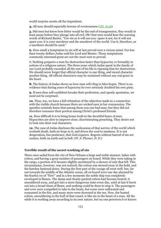 world surprise awaits all the impenitent.
4. All men should especially beware of covetousness (1Ti_6:10).
5. Did men but know how bitter would be the end of transgression, they would at
least pause before they plunge into all evil. Oh! that men would hear the warning
words of Richard Baxter, “Use sin as it will use you: spare it not, for it will not
spare you; it is your murderer and the murderer of the world. Use it, therefore, as
a murderer should be used.”
6. How small a temptation to sin will at last prevail over a vicious mind. For less
than twenty dollars Judas sold his Lord and Master. Those temptations
commonly esteemed great are not the most sure to prevail.
7. Nothing prepares a man for destruction faster than hypocrisy or formality in
actions of a religious nature. The three years which Judas spent in the family of
our Lord probably exceeded all the rest of his life in ripening him for destruction.
We should never forget that official character is one thing, and moral character
another thing. All official characters may be sustained without any real grace in
the heart.
8. The history of Judas shows us how man will cling to false hopes. There is no
evidence that during years of hypocrisy he ever seriously doubted his own piety.
9. If men thus self-confident forsake their profession, and openly apostatize, we
need not be surprised.
10. Thus, too, we have a full refutation of the objection made to a connection
with the visible church because there are wicked men in her communion. The
apostles certainly knew that among them was one bad man; but they did not
therefore renounce their portion among Christ’s professed friends.
11. How difficult it is to bring home truth to the deceitful hears of man.
Hypocrites are slow to improve close, discriminating preaching. They desire not
to look into their real characters.
12. The case of Judas discloses the uselessness of that sorrow of the world which
worketh death, hath no hope in it, and drives the soul to madness. It is not
desperation, but penitence, that God requires. Regrets without hatred of sin are
useless, both on earth and in hell. (W. S. Plumer, D. D.)
Terrible result of the secret working of sin
There once sailed from the city of New Orleans a large and noble steamer, laden with
cotton, and having a great number of passengers on board. While they were taking in
the cargo, a portion of it became slightly moistened by a shower of rain that fell. This
circumstance, however, was not noticed; the cotton was stowed away in the hold, and
the hatches fastened down. During the first part of the voyage all went well; but, far
out towards the middle of the Atlantic ocean, all on board were one day alarmed by
the fearful cry of “Fire!” and in a few moments the noble ship was completely
enveloped in flames. The damp and closely-packed cotton had become heated; it
smouldered away, and got into a more dangerous state every day, until at last it burst
out into a broad sheet of flame, and nothing could be done to stop it. The passengers
and crew were compelled to take to the boats; but some were suffocated and
consumed in the fire, and many more were drowned in the sea. Now, the heated
cotton, smouldering in the hull of that vessel, is like sin in the heart of a man. All the
while it is working away according to its own nature, but no one perceives it or knows
123
 