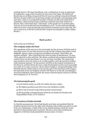 anything about it. The man himself may wear a smiling face; he may in appearance
be making the voyage of life smoothly; he may seem to be happy. His family and
friends may see nothing wrong about him; he may see nothing wrong about himself.
But the evil spirit within may be growing stronger and stronger, and spreading wider
and wider, until, in an unexpected moment, it breaks out into some awful deed of
wickedness, which in former days would have made him start back with horror.
Beware, then, of this fatal cheat. “Take heed,” as the apostle says in another place,
“lest any of you be hardened by the deceitfulness of sin.” It may smile bewitchingly
before your eyes; it may promise the most grateful sweetness to your taste. But, oh I
put no trust in it; at the last it will bite like a serpent and sting like an adder. (Edgar
Breeds.)
Mark 14:18-21
And as they sat and did eat.
The company makes the feast
The ingredients of this meal were few and simple, but the presence of Christ made it
more than royal. It is not what men have to eat, but the company that makes a meal
delightful. Agassiz, when a young man travelling in Germany, visited Oken, the
eminent zoologist. “After I had delivered to him my letter of introduction,” he says,
“Oken asked me to dine with him. The dinner consisted only of potatoes boiled and
roasted, but it was the best dinner I ever ate, for there was Oken. The mind of the
man seemed to enter into what we ate socially together, and I devoured his intellect
while eating his potatoes.” So the presence of Christ as the realized embodiment of
the Passover, and His Divine discourse, made that Paschal meal the most memorable
ever eaten. It is a feast, moreover, whose solemn delight is a perpetual heritage of the
Christian Church. Christ made it so by erecting upon it the sacrament of His supper,
the equivalent in the new kingdom of God to the Passover in the old, and making its
recurring celebration, there enjoined, the means of preserving the memory of all that
then transpired. (A. H. Currier.)
The bad among the good
1. In the holiest society on earth, the unholy may have a place.
2. The highest goodness may fail to win to the obedience of faith.
3. There may be moral wrong without present consciousness.
4. The knowledge and appointment of God do not hinder the freedom and
responsibility of man. (J. H. Godwin.)
The treachery of Judas foretold
I. A fearful announcement. Christ had already more than once predicted that He
would be betrayed; but now He adds to the intimation the terrible news that it would
be by one of themselves. A little of the horror of thick darkness which His words
spread over them still pervades our hearts. The fact is more than anything else,
suggestive of all that is dark and pitiful in human nature. It shows-
124
 