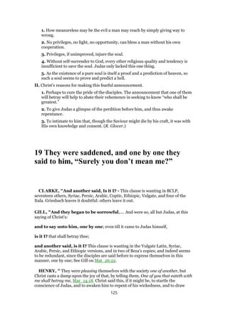 1. How measureless may be the evil a man may reach by simply giving way to
wrong.
2. No privileges, no light, no opportunity, can bless a man without his own
cooperation.
3. Privileges, if unimproved, injure the soul.
4. Without self-surrender to God, every other religious quality and tendency is
insufficient to save the soul. Judas only lacked this one thing.
5. As the existence of a pure soul is itself a proof and a prediction of heaven, so
such a soul seems to prove and predict a hell.
II. Christ’s reasons for making this fearful announcement.
1. Perhaps to cure the pride of the disciples. The announcement that one of them
will betray will help to abate their vehemence in seeking to know “who shall be
greatest.”
2. To give Judas a glimpse of the perdition before him, and thus awake
repentance.
3. To intimate to him that, though the Saviour might die by his craft, it was with
His own knowledge and consent. (R. Glover.)
19 They were saddened, and one by one they
said to him, “Surely you don’t mean me?”
CLARKE, "And another said, Is it I? - This clause is wanting in BCLP,
seventeen others, Syriac, Persic, Arabic, Coptic, Ethiopic, Vulgate, and four of the
Itala. Griesbach leaves it doubtful: others leave it out.
GILL, "And they began to be sorrowful,.... And were so, all but Judas, at this
saying of Christ's:
and to say unto him, one by one; even till it came to Judas himself,
is it I? that shall betray thee;
and another said, is it I? This clause is wanting in the Vulgate Latin, Syriac,
Arabic, Persic, and Ethiopic versions, and in two of Beza's copies; and indeed seems
to be redundant, since the disciples are said before to express themselves in this
manner, one by one; See Gill on Mat_26:22.
HENRY, " They were pleasing themselves with the society one of another, but
Christ casts a damp upon the joy of that, by telling them, One of you that eateth with
me shall betray me, Mar_14:18. Christ said this, if it might be, to startle the
conscience of Judas, and to awaken him to repent of his wickedness, and to draw
125
 