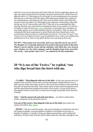 back (for it was not too late) from the brink of the pit. But for aught that appears, he
who was most concerned in the warning, was least concerned at it. All the rest were
affected with it. (1.) They began to be sorrowful. As the remembrance of our former
falls into sin, so the fear of the like again, doth often much embitter the comfort of
our spiritual feasts, and damp our joy. Here were the bitter herbs, with which this
passover-feast was taken. (2.) They began to be suspicious of themselves; they said
one by one, Is it I? And another said, Is it I? They are to be commended for their
charity, that they were more jealous of themselves than of one another. It is the law
of charity, to hope the best (1Co_13:5-7), because we assuredly know, therefore we
may justly suspect, more evil by ourselves than by our brethren. They are also to be
commended for their acquiescence in what Christ said; they trusted more to his
words than to their own hearts; and therefore do not say, “I am sure it is not I,” but,
“Lord, is it I? see if there be such a way of wickedness in us, such a root of bitterness,
and discover it to us, that we may pluck up that root, and stop up that way.”
PULPIT, "They began to be sorrowful, and to say unto him one by one, Is it I?
The disciples were naturally disposed to be joyful at this great festival. But their
Master's sorrow and his words, and the solemnity with which they were uttered,
cast a shadow over the whole company; and the disciples began to be sorrowful.
The words, "And another said, Is it I?" are omitted by the best authorities.
20 “It is one of the Twelve,” he replied, “one
who dips bread into the bowl with me.
CLARKE, "That dippeth with me in the dish - In the east, persons never eat
together from one dish, except when a strong attachment subsists between two or
more persons of the same caste; in such a case one invites another to come and sit by
him and eat from the same dish. This custom seems to have existed among the Jews;
and the sacred historian mentions this notice of our Lord’s, It is one of the twelve,
that dippeth with me in the dish, to mark more strongly the perfidy of the character
of Judas.
GILL, "And he answered and said unto them,.... In order to relieve their
minds, and point out the particular person:
it is one of the twelve, that dippeth with me in the dish; just at that very
instant; See Gill on Mat_26:23.
HENRY, " He ate it with the twelve, who were his family, to teach those who have
the charge of families, not only families of children, but families of servants, or
families of scholars, or pupils, to keep up religion among them, and worship God
with them. If Christ came with the twelve, then Judas was with them, though he was
126
 