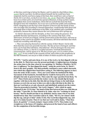 at this time contriving to betray his Master; and it is plain by what follows (Mar_
14:20), that he was there: he did not absent himself, lest he could have been
suspected; had his seat been empty at this feast, they would have said, as Saul of
David, He is not clean, surely he is not clean, 1Sa_20:26. Hypocrites, though they
know it is at their peril, yet crowd into special ordinances, to keep up their repute,
and palliate their secret wickedness. Christ did not exclude him from the feast,
though he knew his wickedness, for it was not as yet become public and scandalous.
Christ, designing to put the keys of the kingdom of heaven into the hands of men,
who can judge only according to outward appearance, would hereby both direct and
encourage them in their admissions to his table, to be satisfied with a justifiable
profession, because they cannot discern the root of bitterness till it springs up.
II. Christ's discourse with his disciples, as they were eating the passover. It is
probable that they had discourse, according to the custom of the feast, of the
deliverance of Israel out of Egypt, and the preservation of the first-born, and were as
pleasant as they used to be together on this occasion, till Christ told them that which
would mix trembling with their joys.
1. They were pleasing themselves with the society of their Master; but he tells
them that they must now presently lose him; The Son of man is betrayed; and they
knew, for he had often told them, what followed - If he be betrayed, the next news
you will hear of him, is, that he is crucified and slain; God hath determined it
concerning him, and he agrees to it; The Son of man goes, as it is written of him,
Mar_14:21. It was written in the counsels of God, and written in the prophecies of
the Old Testament, not one jot or tittle of either of which can fall to the ground.
PULPIT, "And he said unto them, It is one of the twelve, he that dippeth with me
in the dish. St. Mark here uses the present participle ( ὁ ἐμβαπτόμενος), bringing
the action close to the time when he was speaking. St. Matthew (Matthew 26:23)
has ( ὁ ἐμβάψας) "he that dipped his hand," using the aorist form. St. Mark's
form is the more graphic. The dish probably contained a sauce called charoseth,
into which they dipped their food before eating it. The following appears to have
been the order of the events:—First, our Lord, before he instituted the Holy
Sacrament of the Eucharist, foretold that he would be betrayed by one of his
disciples but only in general terms. Then came the eager question from them, "Is
it I?" Then Christ answered that the traitor was he who should dip his hand
together with him in the dish. But this did not bring it home to the individual,
because several who sat near to him were able to dip with him in the dish. So
that our Lord had as yet only obscurely and indefinitely pointed out the traitor.
Then he proceeded to institute "the Lord's Supper;" after which he again
intimated (Luke 22:21) that "the hand of him that betrayed him was with him on
the table." Upon this. St. Peter hinted to St. John, who was "reclining in Jesus'
besom," that he should ask him to say definitely and by name who it was that
should betray him. Our Lord then said to St. John, "He it is, for whom I shall
dip the sop, and give it him" (John 13:26). Our Lord then dipped the sop, and
gave it to Judas Iscariot. Then it was that our Lord said to Judas, "That thou
doest, do quickly" ( ὅ ποιεῖς ποίησον τάχιον) (John 13:27). Then Judas went
straightway to the house of Caiaphas, and procured the band of men and officers
for the completion of his horrible design.
127
 