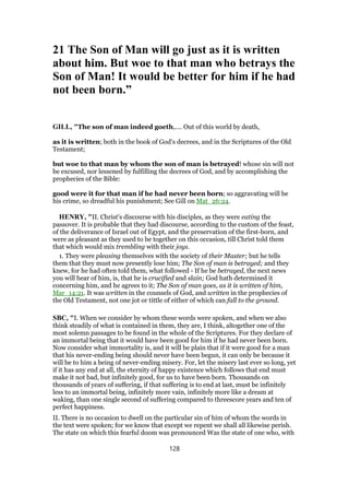 21 The Son of Man will go just as it is written
about him. But woe to that man who betrays the
Son of Man! It would be better for him if he had
not been born.”
GILL, "The son of man indeed goeth,.... Out of this world by death,
as it is written; both in the book of God's decrees, and in the Scriptures of the Old
Testament;
but woe to that man by whom the son of man is betrayed! whose sin will not
be excused, nor lessened by fulfilling the decrees of God, and by accomplishing the
prophecies of the Bible:
good were it for that man if he had never been born; so aggravating will be
his crime, so dreadful his punishment; See Gill on Mat_26:24.
HENRY, "II. Christ's discourse with his disciples, as they were eating the
passover. It is probable that they had discourse, according to the custom of the feast,
of the deliverance of Israel out of Egypt, and the preservation of the first-born, and
were as pleasant as they used to be together on this occasion, till Christ told them
that which would mix trembling with their joys.
1. They were pleasing themselves with the society of their Master; but he tells
them that they must now presently lose him; The Son of man is betrayed; and they
knew, for he had often told them, what followed - If he be betrayed, the next news
you will hear of him, is, that he is crucified and slain; God hath determined it
concerning him, and he agrees to it; The Son of man goes, as it is written of him,
Mar_14:21. It was written in the counsels of God, and written in the prophecies of
the Old Testament, not one jot or tittle of either of which can fall to the ground.
SBC, "I. When we consider by whom these words were spoken, and when we also
think steadily of what is contained in them, they are, I think, altogether one of the
most solemn passages to be found in the whole of the Scriptures. For they declare of
an immortal being that it would have been good for him if he had never been born.
Now consider what immortality is, and it will be plain that if it were good for a man
that his never-ending being should never have been begun, it can only be because it
will be to him a being of never-ending misery. For, let the misery last ever so long, yet
if it has any end at all, the eternity of happy existence which follows that end must
make it not bad, but infinitely good, for us to have been born. Thousands on
thousands of years of suffering, if that suffering is to end at last, must be infinitely
less to an immortal being, infinitely more vain, infinitely more like a dream at
waking, than one single second of suffering compared to threescore years and ten of
perfect happiness.
II. There is no occasion to dwell on the particular sin of him of whom the words in
the text were spoken; for we know that except we repent we shall all likewise perish.
The state on which this fearful doom was pronounced Was the state of one who, with
128
 