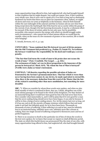 many opportunities long offered to him, had neglected all; who had brought himself
to that condition that he might despair, but could not repent. Now, if this condition
were wholly ours, then it were vain to speak of it; if we had so long and so obstinately
hardened our hearts that there was no place for repentance; then, indeed, we might
sit down and cross our arms as helplessly as the boatman, when he feels himself
within the sure indraught of the cataract and that no human aid can save him from
being swept down the fearful gulf. But if the boat be not so surely within the grasp of
the current; if yet, though it be fast hurrying downwards, it may by a vehement effort
be rescued; if the shore of certain safety be not only near, but by possibility
accessible; who cannot conceive the energy with which we should struggle under
such circumstances?—who cannot feel of what intense efforts we would then be
capable, when on the issue of a few moments of greater or less exertion, life or death
were hanging?
T. Arnold, Sermons, vol. vi., p. 149.
CONSTABLE, "Jesus explained that His betrayal was part of divine purpose
that the Old Testament had predicted (e.g., Psalms 22; Isaiah 53). Nevertheless
the betrayer would bear the responsibility for his deed and would pay a severe
penalty.
"The fact that God turns the wrath of man to his praise does not excuse the
wrath of man." [Note: Cranfield, The Gospel . . ., p. 424.]
The seriousness of Judas' act was in direct proportion to the innocence of the
person he betrayed (cf. Mark 14:9). "By whom the Son of Man is betrayed"
(NASB) views Judas as Satan's instrument.
COFFMAN, “All theories regarding the possible salvation of Judas are
frustrated by the Saviour's pronouncement here. That fate which is worse than
never having been born cannot, by any device, be made equivalent to eternal life.
Also, there is the necessary deduction from this word of the Master that the fate
of the wicked is something other than mere annihilation, but something far more
dreadful.
SBC, "I. When we consider by whom these words were spoken, and when we also
think steadily of what is contained in them, they are, I think, altogether one of the
most solemn passages to be found in the whole of the Scriptures. For they declare of
an immortal being that it would have been good for him if he had never been born.
Now consider what immortality is, and it will be plain that if it were good for a man
that his never-ending being should never have been begun, it can only be because it
will be to him a being of never-ending misery. For, let the misery last ever so long, yet
if it has any end at all, the eternity of happy existence which follows that end must
make it not bad, but infinitely good, for us to have been born. Thousands on
thousands of years of suffering, if that suffering is to end at last, must be infinitely
less to an immortal being, infinitely more vain, infinitely more like a dream at
waking, than one single second of suffering compared to threescore years and ten of
perfect happiness.
II. There is no occasion to dwell on the particular sin of him of whom the words in
the text were spoken; for we know that except we repent we shall all likewise perish.
The state on which this fearful doom was pronounced Was the state of one who, with
many opportunities long offered to him, had neglected all; who had brought himself
129
 