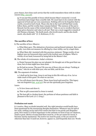 poor chance, have done such service that the world remembers them with its widest
renown (Psa_112:5-6).
3. It was just this parable of Jesus which became Mary’s memorial. A word
sometimes lasts longer than a marble slab. We must learn to be content with the
approval of God and our own consciences. Nothing will ever be forgotten that is
worth a record in God’s book. Those who die in the Lord will find their works
follow them, and the worthy fame remains behind: “The memory of the just is
blessed; but the name of the wicked shall rot.” Only we are to recollect that love
alone gives character and value to all zeal. That was a most suggestive remark of
old Thomas a Kempis: “He doeth much, who loveth much; and he also doeth
much, who doeth well.” (C. S. Robinson, D. D.)
The sacrifice of love
I. The sacrifice of love. Observe-
1. What Mary gave. The alabastron of precious and perfumed ointment. Rare and
costly. Love does not measure its offering by a bare utility; nor by a legal claim.
2. What Mary did. Anointed with this precious ointment. Things worthy of our
highest uses are honoured when used in the lowliest uses of religion. What is
worthy of our head, honoured by being laid at the Master’s feet.
II. The rebuke of covetousness. Judas’s criticism.
1. Waste! because his plan was not adopted. He thought not of the good that was
done, but of what might have been done.
2. He had an excuse. The poor! He was one of those who are always “looking at
home;” who do so with shut eyes; who see little, and do less.
III. The argument of wisdom.
1. I shall not be here long. Jesus is not long-in this life-with any of us. Let us
make much of this guest. Do what we can now.
2. You will always have the poor. These Jesus loved and eared for. This legacy
was not forgotten (Act_4:31-37). Nor are the spiritually poor forgotten.
Learn-
1. To love Jesus and show it.
2. That no gift consecrated to Jesus is wasted.
3. The best gift is a broken heart, the perfume of whose penitence and faith is
pleasant to the Lord. (J. C. Gray.)
Profusion not waste
I. A motive. Mary no doubt intended well. Her right intention would hardly have
been questioned by the murmuring disciples themselves. Whatever may be said of
her work, nothing can be said of her motive but that it was purely and altogether
good. Now motive is of first importance in the estimate we form of any act whatever,
small or great. Motive of some kind there must be, or the act cannot be moral; it
becomes merely mechanical. The motive too must be good, or the act cannot be
otherwise than bad. It need not, however, appear so, and frequently does not. Words
13
 