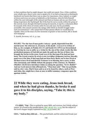 to that condition that he might despair, but could not repent. Now, if this condition
were wholly ours, then it were vain to speak of it; if we had so long and so obstinately
hardened our hearts that there was no place for repentance; then, indeed, we might
sit down and cross our arms as helplessly as the boatman, when he feels himself
within the sure indraught of the cataract and that no human aid can save him from
being swept down the fearful gulf. But if the boat be not so surely within the grasp of
the current; if yet, though it be fast hurrying downwards, it may by a vehement effort
be rescued; if the shore of certain safety be not only near, but by possibility
accessible; who cannot conceive the energy with which we should struggle under
such circumstances?—who cannot feel of what intense efforts we would then be
capable, when on the issue of a few moments of greater or less exertion, life or death
were hanging?
T. Arnold, Sermons, vol. vi., p. 149.
PULPIT, "For the Son of man goeth ( ὑπάγει)—goeth, departeth from this
mortal scene: the reference is, of course, to his death—even as it is written of
him; as, for example, in Psalms 22:1-31 and Isaiah 41:1-29 It was foreordained
by God that he was to suffer as a victim for the sins of the whole world. But this
predestined purpose of God did not make the guilt any the less of those who
brought the Savior to his cross. Good were it for that man if he had not been
born. The Greek is καλὸν ἦν αὐτῷ εἰ οὐκ ἐγεννήθη ὁ ἄνθρωπος ἐκεῖνος: literally,
good were it for him, if that man had not been born. Better not to have lived at
all than to have lived and died ill. Existence is no blessing, but a curse, to him
who consciously and wilfully defeats the purpose of his existence. St. Matthew
(Matthew 26:25) here introduces Judas as asking the question, "Is it I, Rabbi?"
And our Lord answers him affirmatively, "Thou hast said." This was probably
said in a low voice. Had it been said so as to be heard by others, such as Peter
and John, they might have risen at once to inflict summary vengeance upon the
apostate traitor.
22 While they were eating, Jesus took bread,
and when he had given thanks, he broke it and
gave it to his disciples, saying, “Take it; this is
my body.”
CLARKE, "Eat - This is omitted by many MSS. and versions, but I think without
reason. It is found in the parallel places, Mat_26:26; 1Co_11:24. See the subject of
the Lord’s Supper largely explained on Mat_26:26 (note), etc.
GILL, "And as they did eat,.... The paschal lamb, and the unleavened bread, just
130
 