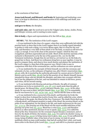 at the conclusion of that feast:
Jesus took bread, and blessed, and brake it; beginning and instituting a new
feast, to be kept in aftertimes, in commemoration of his sufferings and death, now
near at hand;
and gave to them, the disciples,
and said, take, eat: the word eat is not in the Vulgate Latin, Syriac, Arabic, Persic,
and Ethiopic versions, and is wanting in some copies:
this is body; a figure and representation of it; See Gill on Mat_26:26.
HENRY, "III. The institution of the Lord's supper.
1. It was instituted in the close of a supper, when they were sufficiently fed with the
paschal lamb, to show that in the Lord's supper there is no bodily repast intended;
to preface it with such a thing, is to revive Moses again. But it is food for the soul
only, and therefore a very little of that which is for the body, as much as will serve for
a sign, is enough. It was at the close of the passover-supper, which by this was
evangelized, and then superseded and set aside. Much of the doctrine and duty of the
eucharist is illustrated to us by the law of the passover (Ex. 12); for the Old
Testament institutions, though they do not bind us, yet instruct us, by the help of a
gospel-key to them. And these two ordinances lying here so near together, it may be
good to compare them, and observe how much shorter and plainer the institution of
the Lord's supper is, than that of the passover was. Christ's yoke is easy in
comparison with that of the ceremonial law, and his ordinances are more spiritual.
2. It was instituted by the example of Christ himself; not with the ceremony and
solemnity of a law, as the ordinance of baptism was, after Christ's resurrection (Mat_
28:19), with, Be it enacted by the authority aforesaid, by a power given to Christ in
heaven and on earth (Mat_28:18); but by the practice of our Master himself, because
intended for those who are already his disciples, and taken into covenant with him:
but it has the obligation of the law, and was intended to remain in full force, power,
and virtue, till his second coming.
3. It was instituted with blessing and giving of thanks; the gifts of common
providence are to be so received (1Ti_4:4, 1Ti_4:5), much more than the gifts of
special grace. He blessed (Mar_14:22), and gave thanks, Mar_14:23. At his other
meals, he was wont to bless, and give thanks (Mar_6:41; Mar_8:7) so remarkably,
that he was known by it, Luk_24:30, Luk_24:31. And he did the same at this meal.
4. It was instituted to be a memorial of his death; and therefore he broke the
bread, to show how it pleased the Lord to bruise him; and he called the wine, which
is the blood of the grape, the blood of the New Testament. The death Christ died was
a bloody death, and frequent mention is made of the blood, the precious blood, as the
pride of our redemption; for the blood is the life, and made atonement for the soul,
Lev_17:11-14. The pouring out of the blood was the most sensible indication of the
pouring out of his soul, Isa_53:12. Blood has a voice (Gen_4:10); and therefore
blood is so often mentioned, because it was to speak, Heb_12:24. It is called the
blood of the New Testament; for the covenant of grace became a testament, and of
force by the death of Christ, the testator, Heb_9:16. It is said to be shed for many, to
justify many (Isa_53:11), to bring many sons to glory, Heb_2:10. It was sufficient for
many, being of infinite value; it has been of use to many; we read of a great
multitude which no man could number, that had all washed their robes, and made
them white in the blood of the Lamb (Rev_7:9-14); and still it is a fountain opened.
131
 