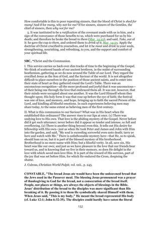 How comfortable is this to poor repenting sinners, that the blood of Christ is shed for
many! And if for many, why not for me? If for sinners, sinners of the Gentiles, the
chief of sinners, then why not for me?
5. It was instituted to be a ratification of the covenant made with us in him, and a
sign of the conveyance of those benefits to us, which were purchased for us by his
death; and therefore he broke the bread to them (Mar_14:22), and said, Take, eat of
it: he gave the cup to them, and ordered them to drink of it, Mar_14:23. Apply the
doctrine of Christ crucified to yourselves, and let it be meat and drink to your souls,
strengthening, nourishing, and refreshing, to you, and the support and comfort of
your spiritual life.
SBC, “Christ and the Communion.
I. This service carries us back over dim tracks of time to the beginning of the Gospel.
We think of scattered bands of our ancient brethren, in the midst of surrounding
heathenism, gathering as we do now around the Table of our Lord. They regard the
crucified Jesus as the Son of God, and the Saviour of the world. It is not altogether
difficult to place ourselves in the position of those ancient saints, and to enter into
their state of heart as they gathered round the Lord’s Table. There was an
unconscious recognition—all the more profound and joyful that it was unconscious—
of their being one through the love that embraced them all. It was not, however, that
their minds were occupied about one another. It was the Lord Himself whom they
thought upon; His holy form it was that rose up before the eye of faith; the festival
was one of love, and memory, and hope, bringing up to faith the sacred Person of the
Lord, and kindling all blissful emotions. In such experiences believing men may
share today, to the same extent as believing men of the first century.
II. What is this communion to our Saviour? What was in His heart when He
established this ordinance? The answer rises to our lips at once. (1) There was
undying love to His own. That love is the abiding mystery of the Gospel. Never before
did it get such utterance; never before did it appear so tender and intense, so full and
overflowing. (2) There is another thing beyond even this. It tells out His desire for
fellowship with His own—just as when He took Peter and James and John with Him
into the garden, and said, "My soul is exceeding sorrowful even unto death; tarry ye
here and watch with Me." There is unfathomable mystery here—that He, so to speak,
should lean on us, but it is part of the blessed mystery of His brotherhood.
Brotherhood is no mere name with Him; but a blissful verity. In all, save sin, His
heart was like our own; and just as we have pleasure in the love that our friends bear
toward us, and in knowing that we live in their memory, so does He delight in the
love with which saved men love Him. It is part of the reward of His sorrows, part of
the joy that was set before Him, for which He endured the Cross, despising the
shame.
J. Culross, Christian World Pulpit, vol. xxii., p. 245.
CONSTABLE, "The bread Jesus ate would have been the unleavened bread that
the Jews used in the Passover meal. The blessing Jesus pronounced was a prayer
of thanksgiving to God for the bread, not a consecration of the bread itself.
People, not places or things, are always the objects of blessings in the Bible.
Jesus' distribution of the bread to the disciples was more significant than His
breaking of it. By passing it to them He symbolically shared Himself with them.
When Jesus said, "This is my body," He meant the bread represented His body
(cf. Luke 12:1; John 6:32-35). The disciples could hardly have eaten the literal
132
 