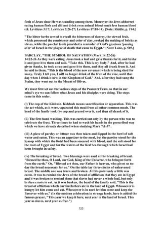 flesh of Jesus since He was standing among them. Moreover the Jews abhorred
eating human flesh and did not drink even animal blood much less human blood
(cf. Leviticus 3:17; Leviticus 7:26-27; Leviticus 17:10-14). [Note: Riddle, p. 194.]
"The bitter herbs served to recall the bitterness of slavery, the stewed fruit,
which possessed the consistency and color of clay, evoked the making of bricks as
slaves, while the paschal lamb provided a reminder of God's gracious 'passing
over' of Israel in the plague of death that came to Egypt." [Note: Lane, p. 505.]
BARCLAY, "THE SYMBOL OF SALVATION (Mark 14:22-26)
14:22-26 As they were eating, Jesus took a loaf and gave thanks for it, and broke
it and gave it to them and said, "Take this. This is my body." And, after he had
given thanks, he took a cup and gave it to them, and they all drank from it. And
he said to them, "This is the blood of the new covenant which is being shed for
many. Truly I tell you, I will no longer drink of the fruit of the vine, until that
day when I drink it new in the Kingdom of God." And, after they had sung the
Psalm, they went out to the Mount of Olives.
We must first set out the various steps of the Passover Feast, so that in our
mind's eye we can follow what Jesus and his disciples were doing. The steps
came in this order.
(i) The cup of the Kiddush. Kiddush means sanctification or separation. This was
the act which, as it were, separated this meal from all other common meals. The
head of the family took the cup and prayed over it, and then all drank of it.
(ii) The first hand washing. This was carried out only by the person who was to
celebrate the feast. Three times he had to wash his hands in the prescribed way
which we have already described when studying Mark 7:1-37 .
(iii) A piece of parsley or lettuce was then taken and dipped in the bowl of salt
water and eaten. This was an appetizer to the meal, but the parsley stood for the
hyssop with which the lintel had been smeared with blood, and the salt stood for
the tears of Egypt and for the waters of the Red Sea through which Israel had
been brought in safety.
(iv) The breaking of bread. Two blessings were used at the breaking of bread.
"Blessed be thou, O Lord, our God, King of the Universe, who bringest forth
from the earth." Or, "Blessed art thou, our Father in heaven, who givest us to-
day the bread necessary for us." On the table lay three circles of unleavened
bread. The middle one was taken and broken. At this point only a little was
eaten. It was to remind the Jews of the bread of affliction that they ate in Egypt
and it was broken to remind them that slaves had never a whole loaf, but only
broken crusts to eat. As it was broken, the head of the family said, "This is the
bread of affliction which our forefathers ate in the land of Egypt. Whosoever is
hungry let him come and eat. Whosoever is in need let him come and keep the
Passover with us." (In the modern celebration in strange lands, here is added the
famous prayer, "This year we keep it here, next year in the land of Israel. This
year as slaves, next year as free.")
133
 
