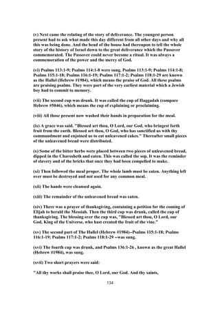 (v) Next came the relating of the story of deliverance. The youngest person
present had to ask what made this day different from all other days and why all
this was being done. And the head of the house had thereupon to tell the whole
story of the history of Israel down to the great deliverance which the Passover
commemorated. The Passover could never become a ritual. It was always a
commemoration of the power and the mercy of God.
(vi) Psalms 113:1-9; Psalms 114:1-8 were sung. Psalms 113:1-9; Psalms 114:1-8;
Psalms 115:1-18; Psalms 116:1-19; Psalms 117:1-2; Psalms 118:1-29 are known
as the Hallel (Hebrew #1984), which means the praise of God. All these psalms
are praising psalms. They were part of the very earliest material which a Jewish
boy had to commit to memory.
(vii) The second cup was drunk. It was called the cup of Haggadah (compare
Hebrew #5046), which means the cup of explaining or proclaiming.
(viii) All those present now washed their hands in preparation for the meal.
(ix) A grace was said. "Blessed art thou, O Lord, our God, who bringest forth
fruit from the earth. Blessed art thou, O God, who has sanctified us with thy
commandment and enjoined us to eat unleavened cakes." Thereafter small pieces
of the unleavened bread were distributed.
(x) Some of the bitter herbs were placed between two pieces of unleavened bread,
dipped in the Charosheth and eaten. This was called the sop. It was the reminder
of slavery and of the bricks that once they had been compelled to make.
(xi) Then followed the meal proper. The whole lamb must be eaten. Anything left
over must be destroyed and not used for any common meal.
(xii) The hands were cleansed again.
(xiii) The remainder of the unleavened bread was eaten.
(xiv) There was a prayer of thanksgiving, containing a petition for the coming of
Elijah to herald the Messiah. Then the third cup was drunk, called the cup of
thanksgiving. The blessing over the cup was, "Blessed art thou, O Lord, our
God, King of the Universe, who hast created the fruit of the vine."
(xv) The second part of The Hallel (Hebrew #1984)--Psalms 115:1-18; Psalms
116:1-19; Psalms 117:1-2; Psalms 118:1-29 --was sung.
(xvi) The fourth cup was drunk, and Psalms 136:1-26 , known as the great Hallel
(Hebrew #1984), was sung.
(xvii) Two short prayers were said:
"All thy works shall praise thee, O Lord, our God. And thy saints,
134
 