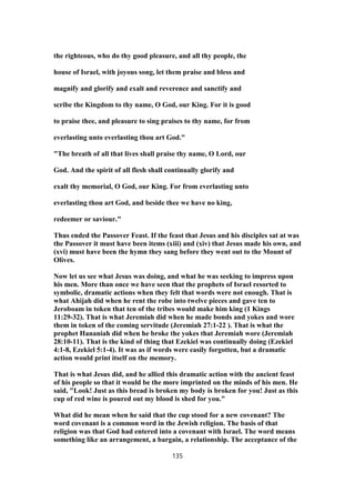 the righteous, who do thy good pleasure, and all thy people, the
house of Israel, with joyous song, let them praise and bless and
magnify and glorify and exalt and reverence and sanctify and
scribe the Kingdom to thy name, O God, our King. For it is good
to praise thee, and pleasure to sing praises to thy name, for from
everlasting unto everlasting thou art God."
"The breath of all that lives shall praise thy name, O Lord, our
God. And the spirit of all flesh shall continually glorify and
exalt thy memorial, O God, our King. For from everlasting unto
everlasting thou art God, and beside thee we have no king,
redeemer or saviour."
Thus ended the Passover Feast. If the feast that Jesus and his disciples sat at was
the Passover it must have been items (xiii) and (xiv) that Jesus made his own, and
(xvi) must have been the hymn they sang before they went out to the Mount of
Olives.
Now let us see what Jesus was doing, and what he was seeking to impress upon
his men. More than once we have seen that the prophets of Israel resorted to
symbolic, dramatic actions when they felt that words were not enough. That is
what Ahijah did when he rent the robe into twelve pieces and gave ten to
Jeroboam in token that ten of the tribes would make him king (1 Kings
11:29-32). That is what Jeremiah did when he made bonds and yokes and wore
them in token of the coming servitude (Jeremiah 27:1-22 ). That is what the
prophet Hananiah did when he broke the yokes that Jeremiah wore (Jeremiah
28:10-11). That is the kind of thing that Ezekiel was continually doing (Ezekiel
4:1-8, Ezekiel 5:1-4). It was as if words were easily forgotten, but a dramatic
action would print itself on the memory.
That is what Jesus did, and he allied this dramatic action with the ancient feast
of his people so that it would be the more imprinted on the minds of his men. He
said, "Look! Just as this bread is broken my body is broken for you! Just as this
cup of red wine is poured out my blood is shed for you."
What did he mean when he said that the cup stood for a new covenant? The
word covenant is a common word in the Jewish religion. The basis of that
religion was that God had entered into a covenant with Israel. The word means
something like an arrangement, a bargain, a relationship. The acceptance of the
135
 